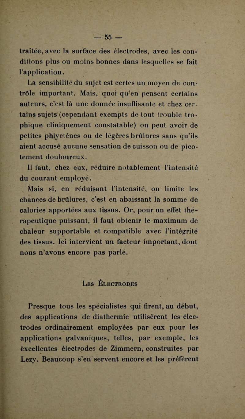 traitée, avec la surface des électrodes, avec les con¬ ditions plus ou moins bonnes dans lesquelles se fait l’application. La sensibilité du sujet est certes un moyen de con¬ trôle important. Mais, quoi qu’en pensent certains auteurs, c’est là une donnée insuffisante et chez cer¬ tains sujets (cependant exempts de tout trouble tro¬ phique cliniquement constatable) on peut avoir de petites phlyclènes ou de légères brûlures sans qu’ils aient accusé aucune sensation de cuisson ou de pico¬ tement douloureux. Il faut, chez eux, réduire notablement l’intensité du courant employé. Mais si, en réduisant l’intensité, on limite les chances de brûlures, c’est en abaissant la somme de calories apportées aux tissus. Or, pour un effet thé¬ rapeutique puissant, il faut obtenir le maximum de chaleur supportable et compatible avec l’intégrité des tissus. Ici intervient un facteur important, dont nous n’avons encore pas parlé. Les Électrodes % Presque tous les spécialistes qui firent, au début, des applications de diathermie utilisèrent les élec¬ trodes ordinairement employées par eux pour les applications galvaniques, telles, par exemple, les éxcellentes électrodes de Zimmern, construites par Lezy. Beaucoup s’en servent encore et les préfèrent