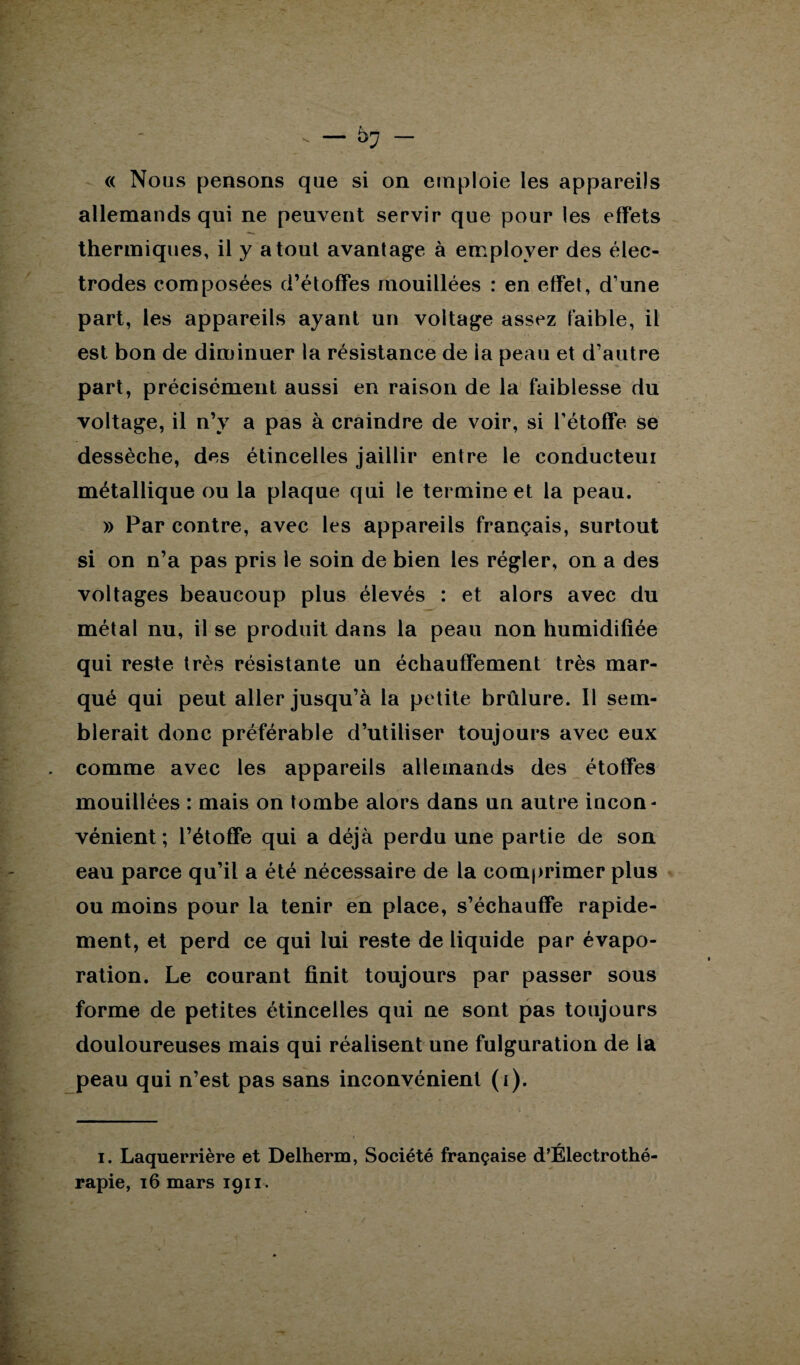 - — ~ « Nous pensons que si on emploie les appareils allemands qui ne peuvent servir que pour les effets thermiques, il y atout avantage à employer des élec¬ trodes composées d’étoffes mouillées : en effet, d’une part, les appareils ayant un voltage assez faible, il est bon de diminuer la résistance de ia peau et d’autre part, précisément aussi en raison de la faiblesse du voltage, il n’y a pas à craindre de voir, si l’étoffe se dessèche, des étincelles jaillir entre le conducteui métallique ou la plaque qui le termine et la peau. » Par contre, avec les appareils français, surtout si on n’a pas pris le soin de bien les régler, on a des voltages beaucoup plus élevés : et alors avec du métal nu, il se produit dans la peau non humidifiée qui reste très résistante un échauffement très mar¬ qué qui peut aller jusqu’à la petite brûlure. 11 sem¬ blerait donc préférable d’utiliser toujours avec eux . comme avec les appareils allemands des étoffes mouillées : mais on tombe alors dans un autre incon¬ vénient ; l’étoffe qui a déjà perdu une partie de son eau parce qu’il a été nécessaire de la comprimer plus ou moins pour la tenir en place, s’échauffe rapide¬ ment, et perd ce qui lui reste de liquide par évapo¬ ration. Le courant finit toujours par passer sous forme de petites étincelles qui ne sont pas toujours douloureuses mais qui réalisent une fulguration de 1a peau qui n’est pas sans inconvénient (i). i. Laquerrière et Delherm, Société française d’Electrothé- rapie, 16 mars 1911.