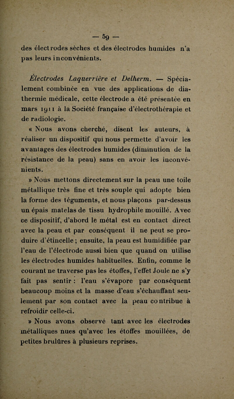 des électrodes sèches et des électrodes humides n’a pas leurs inconvénients. r Electrodes Laquerrière et Delherm. — Spécia¬ lement combinée en vue des applications de dia¬ thermie médicale, cette électrode a été présentée en mars 1911 à la Société française d’électrothérapie et de radiologie. « Nous avons cherché, disent les auteurs, à réaliser un dispositif qui nous permette d’avoir les avantages des électrodes humides (diminution de la résistance de la peau) sans en avoir les inconvé¬ nients. » Nous mettons directement sur la peau une toile métallique très fine et très souple qui adopte bien la forme des téguments, et nous plaçons par-dessus un épais matelas de tissu hydrophile mouillé. Avec ce dispositif, d’abord le métal est en contact direct avec la peau et par conséquent il ne peut se pro¬ duire d’étincelle; ensuite, la peau est humidifiée par l’eau de l’électrode aussi bien que quand on utilise les électrodes humides habituelles. Enfin, comme le courant ne traverse pas les étoffes, l’effet Joule ne s’y « fait pas sentir : l’eau s’évapore par conséquent beaucoup moins et la masse d’eau s’échauffant seu¬ lement par son contact avec la peau contribue à refroidir celle-ci. » Nous avons observé tant avec les électrodes métalliques nues qu’avec les étoffes mouillées, de petites brulûres à plusieurs reprises.