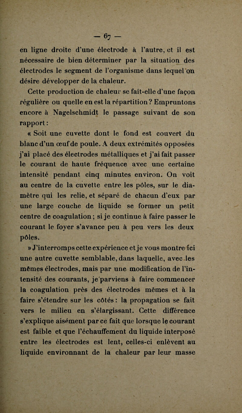 en ligne droite d’une électrode à l’autre, et il est nécessaire de bien déterminer par la situation des électrodes le segment de l’organisme dans lequel on désire développer de la chaleur. Celte production de chaleur se fait-elle d’une façon régulière ou quelle en est la répartition? Empruntons encore à Nagelschmidt le passage suivant de son rapport : « Soit une cuvette dont le fond est couvert du blanc d’un œuf de poule. A deux extrémités opposées j’ai placé des électrodes métalliques et j’ai fait passer le courant de haute fréquence avec une certaine intensité pendant cinq minutes environ. On voit » au centre de la cuvette entre les pôles, sur le dia¬ mètre qui les relié, et séparé de chacun d’eux par une large couche de liquide se former un petit centre de coagulation; si je continue à faire passer le courant le foyer s’avance peu à peu vers les deux pôles. » J’interromps cette expérience et je vous montre ici une autre cuvette semblable, dans laquelle, avec les mêmes électrodes, mais par une modification de l’in¬ tensité des courants, je'parviens à faire commencer la coagulation près des électrodes mêmes et à la faire s’étendre sur les côtés : la propagation se fait vers le milieu en s’élargissant. Cette différence s’explique aisément par ce fait que lorsque le courant est faible et que réchauffement du liquide interposé entre les électrodes est lent, celles-ci enlèvent au liquide environnant de la chaleur par leur masse