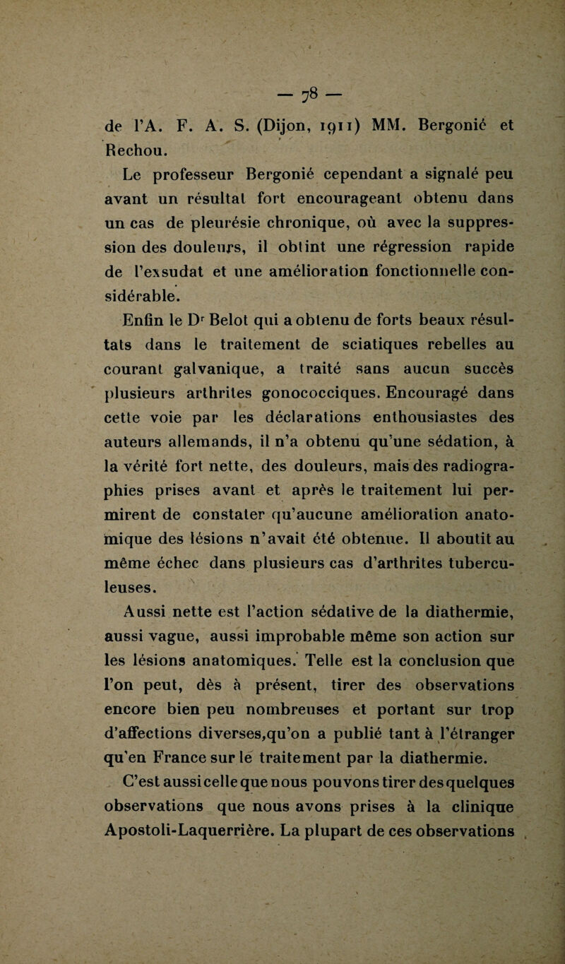 / — 78 — de l’A. F. A. S. (Dijon, 1911) MM. Bergonié et Rechou. Le professeur Bergonié cependant a signalé peu avant un résultat fort encourageant obtenu dans un cas de pleurésie chronique, où avec la suppres¬ sion des douleurs, il obtint une régression rapide de l’exsudât et une amélioration fonctionnelle con¬ sidérable. Enfin le Dr Belot qui a obtenu de forts beaux résul¬ tats dans le traitement de sciatiques rebelles au courant galvanique, a traité sans aucun succès plusieurs arthrites gonococciques. Encouragé dans cette voie par les déclarations enthousiastes des auteurs allemands, il n’a obtenu qu’une sédation, à la vérité fort nette, des douleurs, mais des radiogra¬ phies prises avant et après le traitement lui per¬ mirent de constater qu’aucune amélioration anato¬ mique des lésions n’avait été obtenue. Il aboutit au même échec dans plusieurs cas d’arthrites tubercu¬ leuses. Aussi nette est l’action sédative de la diathermie, aussi vague, aussi improbable même son action sur les lésions anatomiques. Telle est la conclusion que l’on peut, dès à présent, tirer des observations encore bien peu nombreuses et portant sur trop d’affections diverses,qu’on a publié tant à l’étranger qu’en France sur lé traitement par la diathermie. C’est aussi celle que nous pouvons tirer des quelques observations que nous avons prises à la clinique Apostoli-Laquerrière. La plupart de ces observations