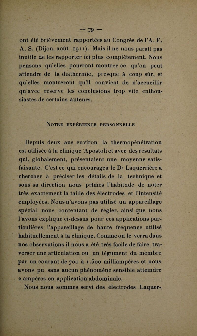 ont été brièvement rapportées au Congrès de l’A. F. A. S. (Dijon, août 1911). Mais il 11e nous paraît pas inutile de les rapporter ici plus complètement. Nous pensons qu’elles pourront montrer ce qu’on peut attendre de la diathermie, presque à coup sûr, et qu’elles montreront qu’il convient de n’accueillir qu’avec réserve Jes conclusions trop vite enthou¬ siastes de certains auteurs. Notre expérience personnelle Depuis deux ans environ la thermopénétration est utilisée à la clinique Apostoli et avec des résultats qui, globalement, présentaient une moyenne satis¬ faisante. C’est ce qui encouragea le Dr Laquerrière à chercher à préciser les détails de la technique et sous sa direction nous prîmes l’habitude de noter très exactement la taille des électrodes et l’intensité employées. Nous n’avons pas utilisé un appareillage spécial nous contentant de régler, ainsi que nous Tavons expliqué ci-dessus pour ces applications par¬ ticulières l’appareillage de haute fréquence utilisé habituellement à la clinique. Comme on le verra dans nos observations il nous a été très facile de faire tra¬ verser une articulation ou un tégument du membre par un courant de 700 à i.5oo milliampères et nous avons pu sans aucun phénomène sensible atteindre 2 ampères en application abdominale. Nous nous sommes servi des électrodes Laquer-