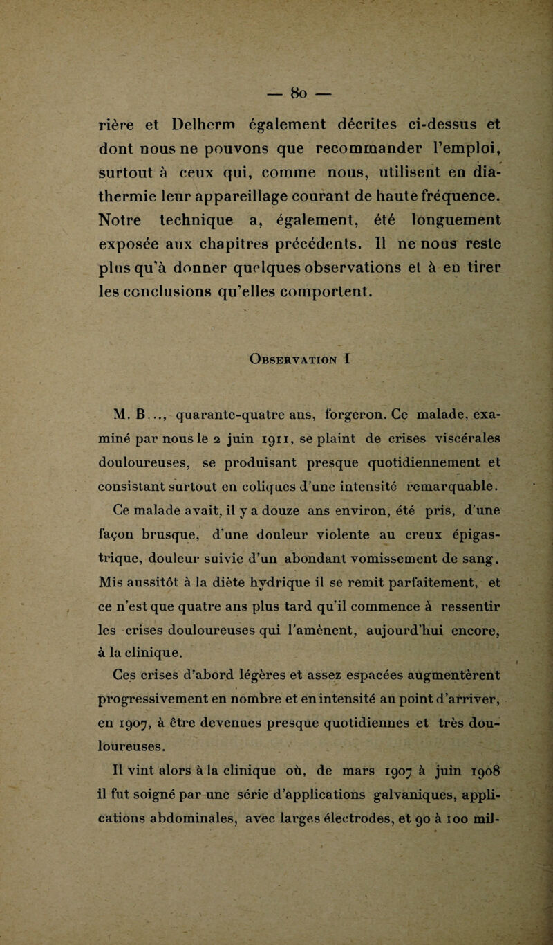 rière et Delherm également décrites ci-dessus et dont nous ne pouvons que recommander l’emploi, „ * # surtout à ceux qui, comme nous, utilisent en dia¬ thermie leur appareillage courant de haute fréquence. Notre technique a, également, été longuement exposée aux chapitres précédents. Il ne nous reste plus qu’à donner quelques observations et à en tirer les conclusions qu’elles comportent. Observation I M. B .., quarante-quatre ans, forgeron. Ce malade, exa¬ miné par nous le 2 juin 1911, se plaint de crises viscérales douloureuses, se produisant presque quotidiennement et consistant surtout en coliques d’une intensité remarquable. Ce malade avait, il y a douze ans environ, été pris, d’une façon brusque, d’une douleur violente au creux épigas¬ trique, douleur suivie d’un abondant vomissement de sang. Mis aussitôt à la diète hydrique il se remit parfaitement, et ce n’est que quatre ans plus tard qu’il commence à ressentir les crises douloureuses qui l’amènent, aujourd’hui encore, à la clinique. Ces crises d’abord légères et assez espacées augmentèrent progressivement en nombre et en intensité au point d’arriver, en 1907, à être devenues presque quotidiennes et très dou¬ loureuses. Il vint alors à la clinique où, de mars 1907 à juin 1908 il fut soigné par une série d’applications galvaniques, appli¬ cations abdominales, avec larges électrodes, et 90 à 100 mil-