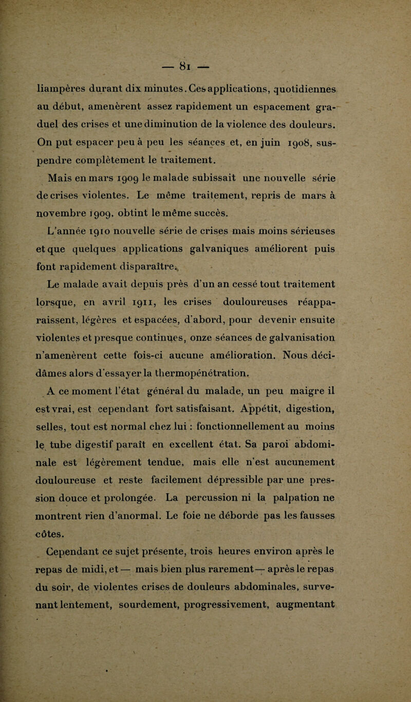 liampères durant dix minutes. Ces applications, quotidiennes au début, amenèrent assez rapidement un espacement gra¬ duel des crises et une diminution de la violence des douleurs. On put espacer peu à peu les séances et, en juin 1908, sus¬ pendre complètement le traitement. Mais en mars 1909 le malade subissait une nouvelle série de crises violentes. Le même traitement, repris de mars à novembre 1909, obtint le même succès. L’année 1910 nouvelle série de crises mais moins sérieuses et que quelques applications galvaniques améliorent puis font rapidement disparaître. Le malade avait depuis près d’un an cessé tout traitement lorsque, en avril 1911, les crises douloureuses réappa¬ raissent, légères et espacées, d’abord, pour devenir ensuite violentes et presque continues, onze séances de galvanisation n’amenèrent cette fois-ci aucune amélioration. Nous déci¬ dâmes alors d’essayer la thermopénétration. A ce moment l’état général du malade, un peu maigre il est vrai, est cependant fort satisfaisant. Appétit, digestion, selles, tout est normal chez lui : fonctionnellement au moins le tube digestif paraît en excellent état. Sa paroi abdomi¬ nale est légèrement tendue, mais elle n’est aucunement douloureuse et reste facilement dépressible par une pres¬ sion douce et prolongée. La percussion ni la palpation ne montrent rien d’anormal. Le foie ne déborde pas les fausses côtes. Cependant ce sujet présente, trois heures environ après le repas de midi, et — mais bien plus rarement— après le repas du soir, de violentes crises de douleurs abdominales, surve¬ nant lentement, sourdement, progressivement, augmentant