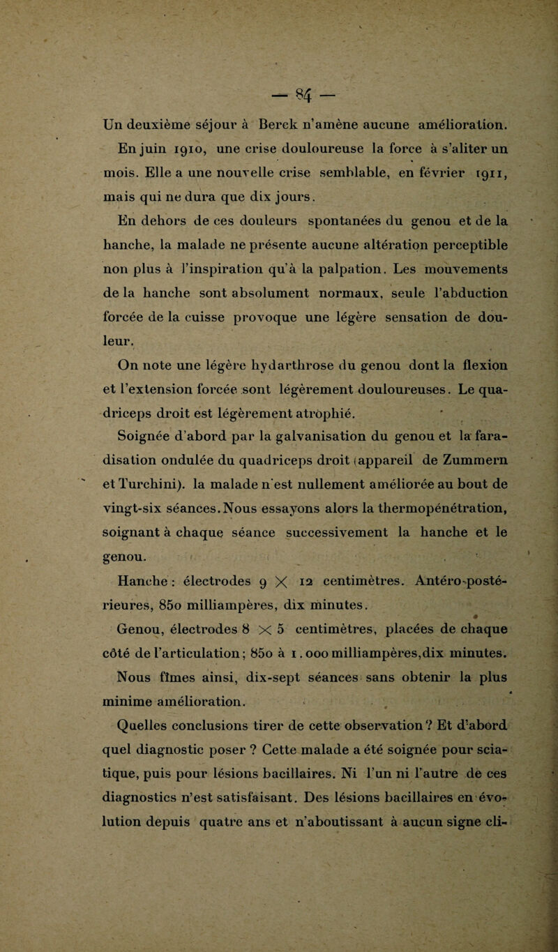 Un deuxième séjour à Berck n’amène aucune amélioration. En juin 1910, une crise douloureuse la force à s’aliter un mois. Elle a une nouvelle crise semblable, en février 1911, mais qui ne dura que dix jours. En dehors de ces douleurs spontanées du genou et de la hanche, la malade ne présente aucune altération perceptible non plus à l’inspiration quà la palpation. Les mouvements de la hanche sont absolument normaux, seule l’abduction forcée de la cuisse provoque une légère sensation de dou¬ leur. On note une légère hyd arthrose du genou dont la flexion et l’extension forcée sont légèrement douloureuses. Le qua- driceps droit est légèrement atrophié. Soignée d’abord par la galvanisation du genou et la fara¬ disation ondulée du quadriceps droit (appareil de Zummern et Turchini). la malade n'est nullement améliorée au bout de vingt-six séances.Nous essayons alors la thermopénétration, soignant à chaque séance successivement la hanche et le genou. Hanche : électrodes 9 X 12 centimètres. Antéro-posté¬ rieures, 85o milliampères, dix minutes. ê Genou, électrodes 8x5 centimètres, placées de chaque côté de l’articulation ; 85o à 1.000 milliampères,dix minutes. Nous fîmes ainsi, dix-sept séances sans obtenir la plus minime amélioration. Quelles conclusions tirer de cette observation? Et d’abord quel diagnostic poser ? Cette malade a été soignée pour scia¬ tique, puis pour lésions bacillaires. Ni l’un ni l’autre de ces diagnostics n’est satisfaisant. Des lésions bacillaires en évo-? lution depuis quatre ans et n’aboutissant à aucun signe cli-