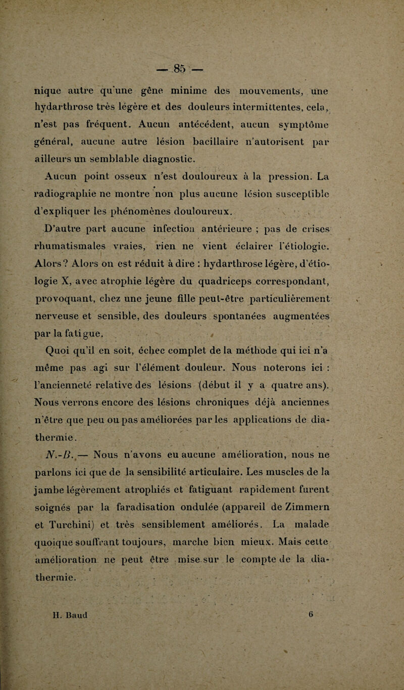 nique autre qu’une gêne minime des mouvements, une hydarthrose très légère et des douleurs intermittentes, cela, n’est pas fréquent. Aucun antécédent, aucun symptôme général, aucune autre lésion bacillaire n’autorisent par ailleurs un semblable diagnostic. Aucun point osseux n’est douloureux à la pression. La radiographie ne montre non plus aucune lésion susceptible d’expliquer les phénomènes douloureux. D’autre part aucune infection antérieure ; pas de crises rhumatismales vraies, rien ne vient éclairer l'étiologie. Alors? Alors on est réduit à dire : hydarthrose légère, d’étio¬ logie X, avec atrophie légère du quadriceps correspondant, provoquant, chez une jeune fille peut-être particulièrement nerveuse et sensible, des douleurs spontanées augmentées par la fatigue. Quoi qu’il en soit, échec complet de la méthode qui ici n’a même pas agi sur l’élément douleur. Nous noterons ici : Fancienneté relative des lésions (début il y a quatre ans). Nous verrons encore des lésions chroniques déjà anciennes n’être que peu ou pas améliorées par les applications de dia¬ thermie. N.-B. — Nous n’avons eu aucune amélioration, nous ne parlons ici que de la sensibilité articulaire. Les muscles de la jambe légèrement atrophiés et fatiguant rapidement furent soignés par la faradisation ondulée (appareil de Zimmern et Turchini) et très sensiblement améliorés. La malade quoique soufiVant toujours, marche bien mieux. Mais cette amélioration ne peut être mise sur le compte de la dia¬ thermie. • H. Baud 6