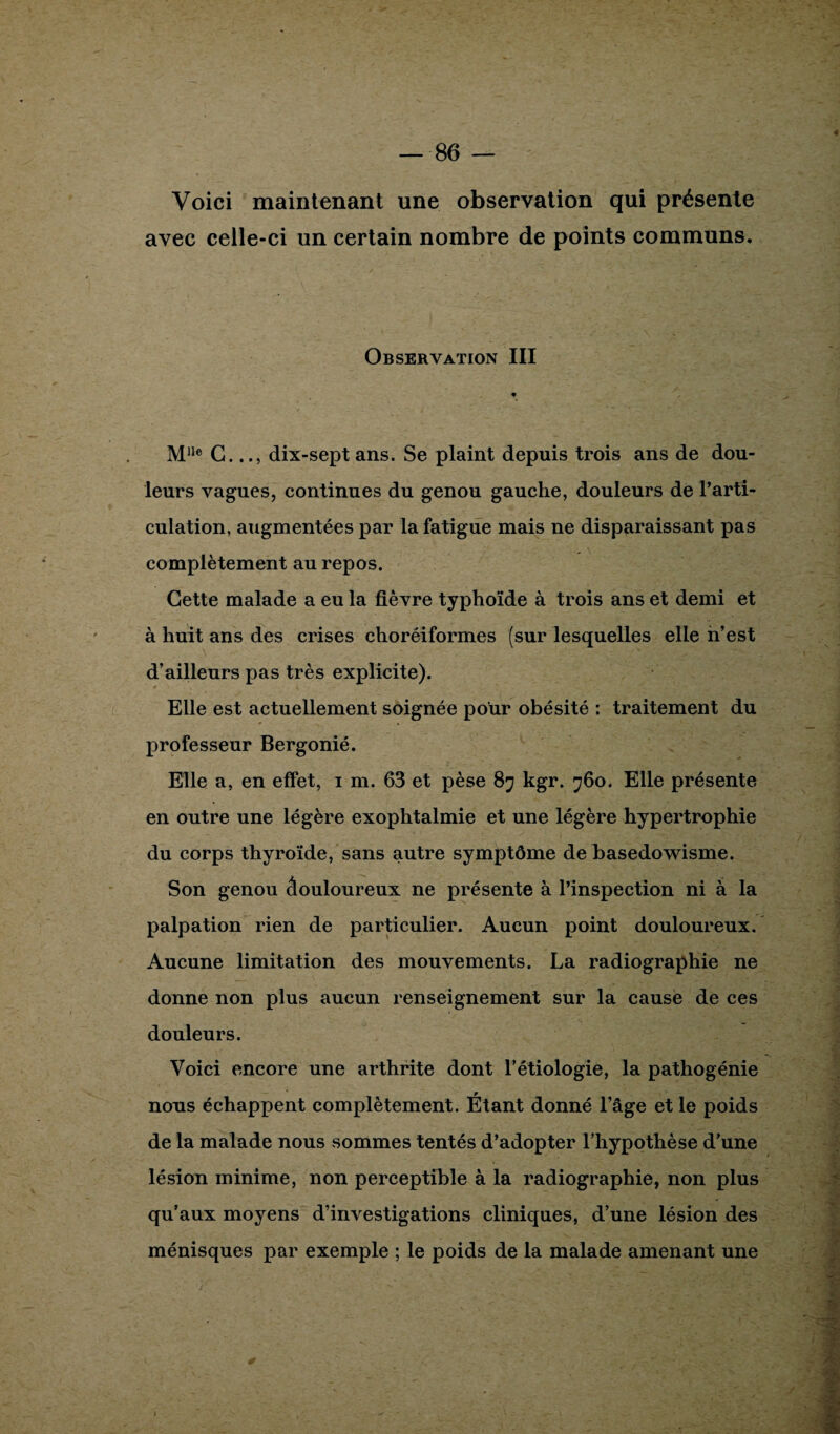 Voici maintenant une observation qui présente avec celle-ci un certain nombre de points communs. Observation III Mlle G.dix-sept ans. Se plaint depuis trois ans de dou¬ leurs vagues, continues du genou gauche, douleurs de l’arti¬ culation, augmentées par la fatigue mais ne disparaissant pas complètement au repos. Cette malade a eu la fièvre typhoïde à trois ans et demi et à huit ans des crises choréiformes (sur lesquelles elle n’est d’ailleurs pas très explicite). * Elle est actuellement soignée pour obésité : traitement du professeur Bergonié. Elle a, en effet, i m. 63 et pèse 87 kgr. 760. Elle présente en outre une légère exophtalmie et une légère hypertrophie du corps thyroïde, sans autre symptôme de basedowisme. Son genou âouloureux ne présente à l’inspection ni à la palpation rien de particulier. Aucun point douloureux. Aucune limitation des mouvements. La radiographie ne donne non plus aucun renseignement sur la cause de ces douleurs. Voici encore une arthrite dont l’étiologie, la pathogénie nous échappent complètement. Étant donné l’âge et le poids de la malade nous sommes tentés d’adopter l’hypothèse d’une lésion minime, non perceptible à la radiographie, non plus qu’aux moyens d’investigations cliniques, d’une lésion des ménisques par exemple ; le poids de la malade amenant une