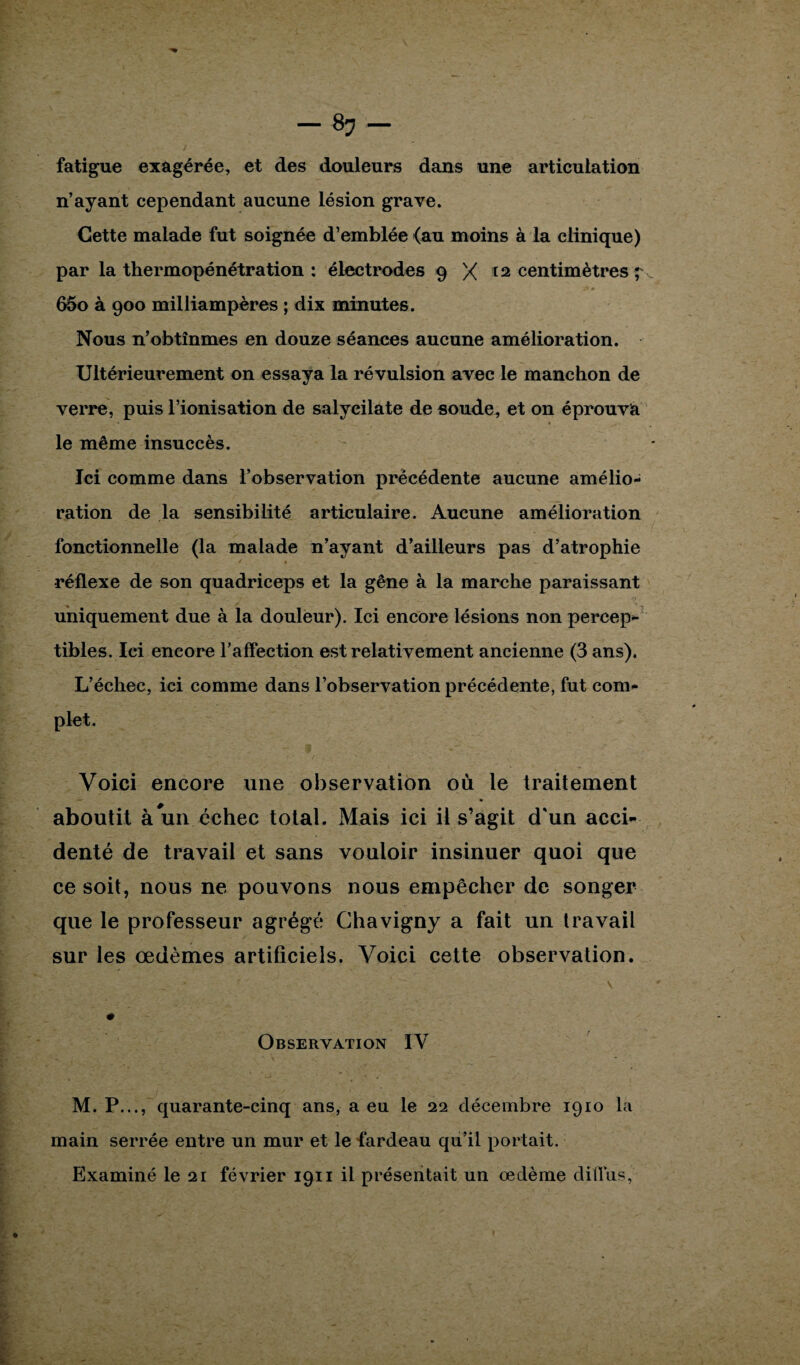 fatigue exagérée, et des douleurs dans une articulation n’ayant cependant aucune lésion grave. Cette malade fut soignée d’emblée (au moins à la clinique) par la thermopénétration : électrodes 9 X ta centimètres f 65o à 900 milliampères ; dix minutes. Nous n’obtînmes en douze séances aucune amélioration. Ultérieurement on essaya la révulsion avec le manchon de verre, puis l’ionisation de salycilate de soude, et on éprouva le même insuccès. Ici comme dans l’observation précédente aucune amélio¬ ration de la sensibilité articulaire. Aucune amélioration fonctionnelle (la malade n’ayant d’ailleurs pas d’atrophie * « réflexe de son quadriceps et la gêne à la marche paraissant uniquement due à la douleur). Ici encore lésions non percep¬ tibles. Ici encore l’affection est relativement ancienne (3 ans). L’échec, ici comme dans l’observation précédente, fut com¬ plet. Voici encore une observation où le traitement aboutit à un échec total. Mais ici il s’agit d'un acci¬ denté de travail et sans vouloir insinuer quoi que ce soit, nous ne pouvons nous empêcher de songer que le professeur agrégé Ghavigny a fait un travail sur les œdèmes artificiels. Voici cette observation. ... - ■ ‘ \ Observation IV M. P..., quarante-cinq ans, a eu le 22 décembre 1910 la main serrée entre un mur et le fardeau qu’il portait. Examiné le 21 février 1911 il présentait un œdème dillus,