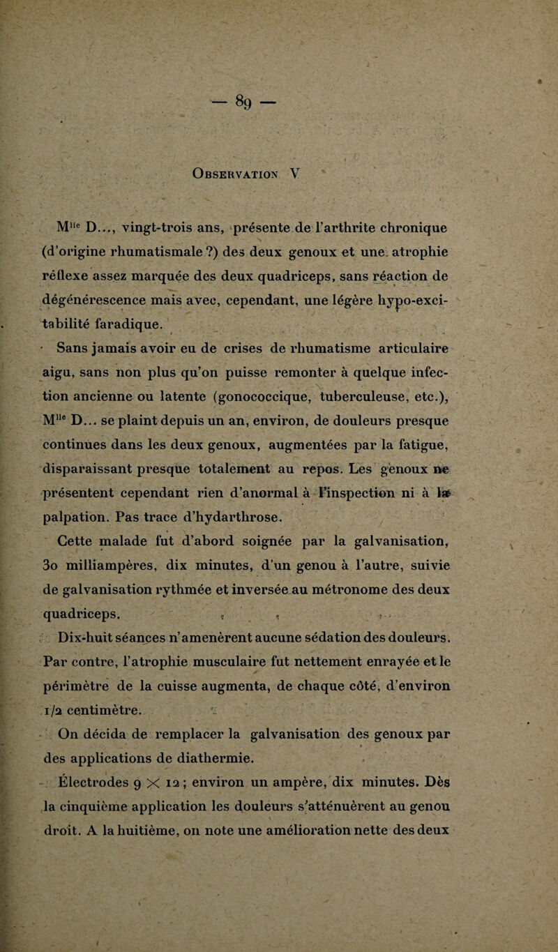 Observation Y M1Ie D..., vingt-trois ans, présente de l’arthrite chronique (d’origine rhumatismale ?) des deux genoux et une. atrophie réflexe assez marquée des deux quadriceps, sans réaction de dégénérescence mais avec, cependant, une légère hypo-exci- tabiiité faradique. • Sans jamais avoir eu de crises de rhumatisme articulaire aigu, sans non plus qu’on puisse remonter à quelque infec¬ tion ancienne ou latente (gonococcique, tuberculeuse, etc.), Mlle D... se plaint depuis un an, environ, de douleurs presque continues dans les deux genoux, augmentées par la fatigue, disparaissant presque totalement au repos. Les genoux ne présentent cependant rien d’anormal à l’inspection ni à Isé palpation. Pas trace d’hydarthrose. Cette malade fut d’abord soignée par la galvanisation, 3o milliampères, dix minutes, d’un genou à l’autre, suivie de galvanisation rythmée et inversée au métronome des deux quadriceps. s » ■ Dix-huit séances n’ amenèrent aucune sédation des douleurs. Par contre, l’atrophie musculaire fut nettement enrayée et le périmètre de la cuisse augmenta, de chaque côté, d’environ 1/2 centimètre. On décida de remplacer la galvanisation des genoux par des applications de diathermie. Électrodes 9 x 12; environ un ampère, dix minutes. Dès la cinquième application les douleurs s’atténuèrent au genou droit. A la huitième, on note une amélioration nette des deux