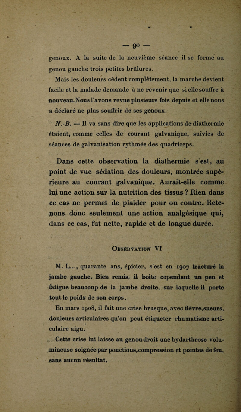 genoux. A la suite de la neuvième séance il se forme au genou gauche trois petites brûlures. Mais les douleurs cèdent complètement, la marche devient facile et la malade demande à ne revenir que si elle souffre à nouveau. Nous l’avons revue plusieurs fois depuis et elle nous a déclaré ne plus souffrir de ses genoux. N.-B. — Il va sans dire que les applications de diathermie étaient, comme celles de courant galvanique, suivies de séances de galvanisation rythmée des quadriceps. Dans cette observation la diathermie s’est, au point de vue sédation des douleurs, montrée supé¬ rieure au courant galvanique. Aurait-elle comme lui une action sur la nutrition des tissus ? Rien dans ce cas ne permet de plaider pour ou contre. Rete¬ nons donc seulement une action analgésique qui, dans ce cas, fut nette, rapide et de longue durée. Observation Vï M. L..., quarante ans, épicier, s’est en 1907 fracturé la jambe gauche. Bien remis, il boite cependant un peu et fatigue beaucoup de la jambe droite, sur laquelle il porte tout le poids de son corps. En mars 1908, il fait une crise brusque, avec fièvre,sueurs, douleurs articulaires qu’on peut étiqueter rhumatisme arti¬ culaire aigu. .... Cette crise lui laisse au genou droit une hydarthrose volu¬ mineuse soignée par ponctionsrcompression et pointes de feu, sans aucun résultat.