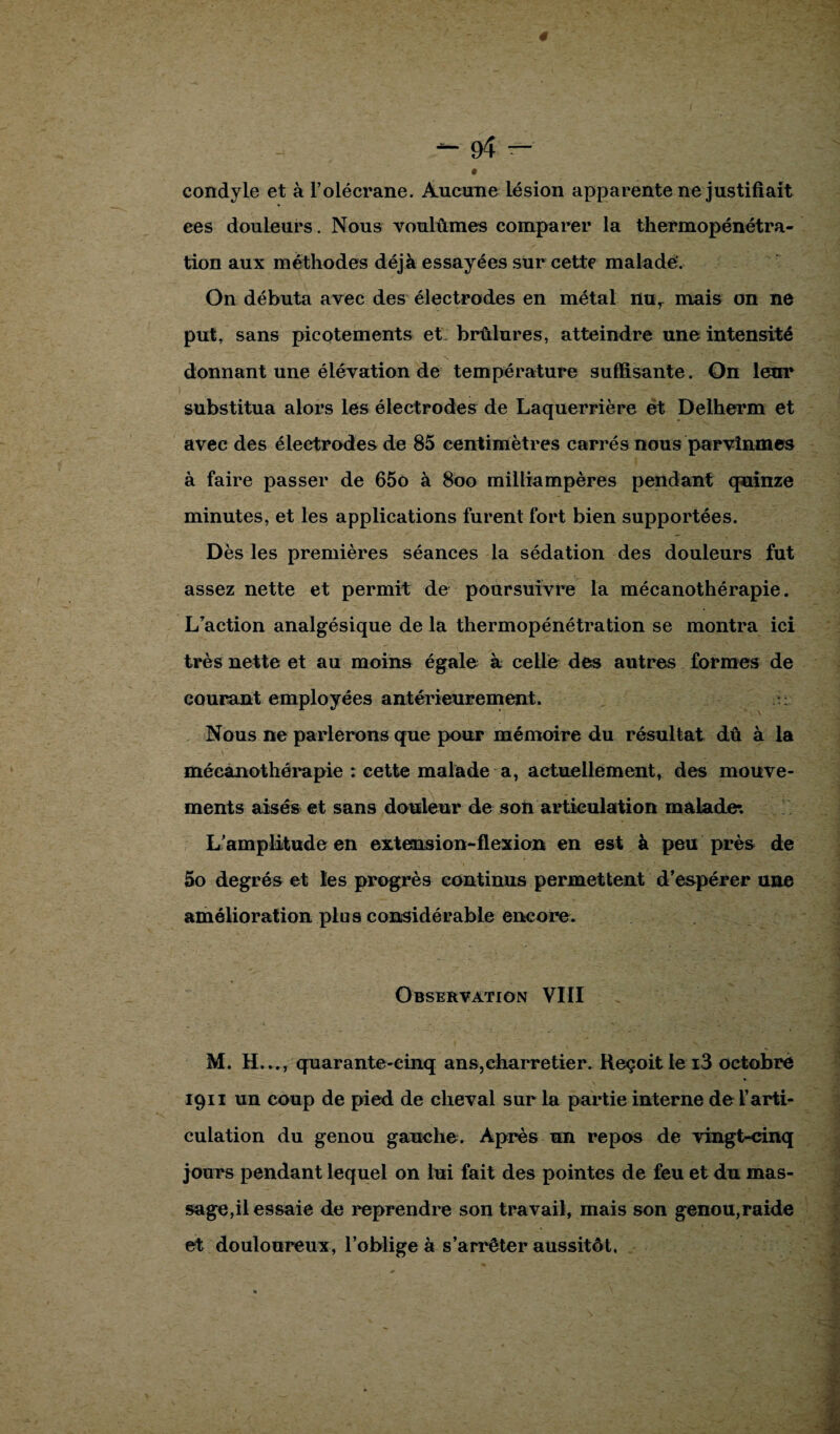 condyle et à l’olécrane. Aucune lésion apparente ne justifiait ees douleurs. Nous voulûmes comparer la thermopénétra¬ tion aux méthodes déjà essayées sur cette malade?. On débuta avec des électrodes en métal nur mais on ne put, sans picotements et: brûlures, atteindre une intensité donnant une élévation de température suffisante. On leur substitua alors les électrodes de Laquerrière et Delherm et avec des électrodes de 85 centimètres carrés nous parvînmes à faire passer de 65o à 800 milliampères pendant quinze minutes, et les applications furent fort bien supportées. Dès les premières séances la sédation des douleurs fut assez nette et permit de poursuivre la mécanothérapie. L’action analgésique de la thermopénétration se montra ici très nette et au moins égale à celle des autres formes de courant employées antérieurement. u Nous ne parlerons que pour mémoire du résultat dû à la mécanothérapie : cette malade a, actuellement, des mouve¬ ments aisés et sans douleur de son articulation malade*. L’amplitude en extension-flexion en est à peu près de 5o degrés et les progrès continus permettent d’espérer une amélioration plus considérable encore. Observation VIII M. H..., quarante-cinq ans,charretier. Reçoit le i3 octobre 1911 un coup de pied de cheval sur la partie interne de l’arti¬ culation du genou gauche. Après un repos de vingt-cinq jours pendant lequel on lui fait des pointes de feu et du mas¬ sage,il essaie de reprendre son travail, mais son genou,raide et douloureux, l’obligea s’arrêter aussitôt,