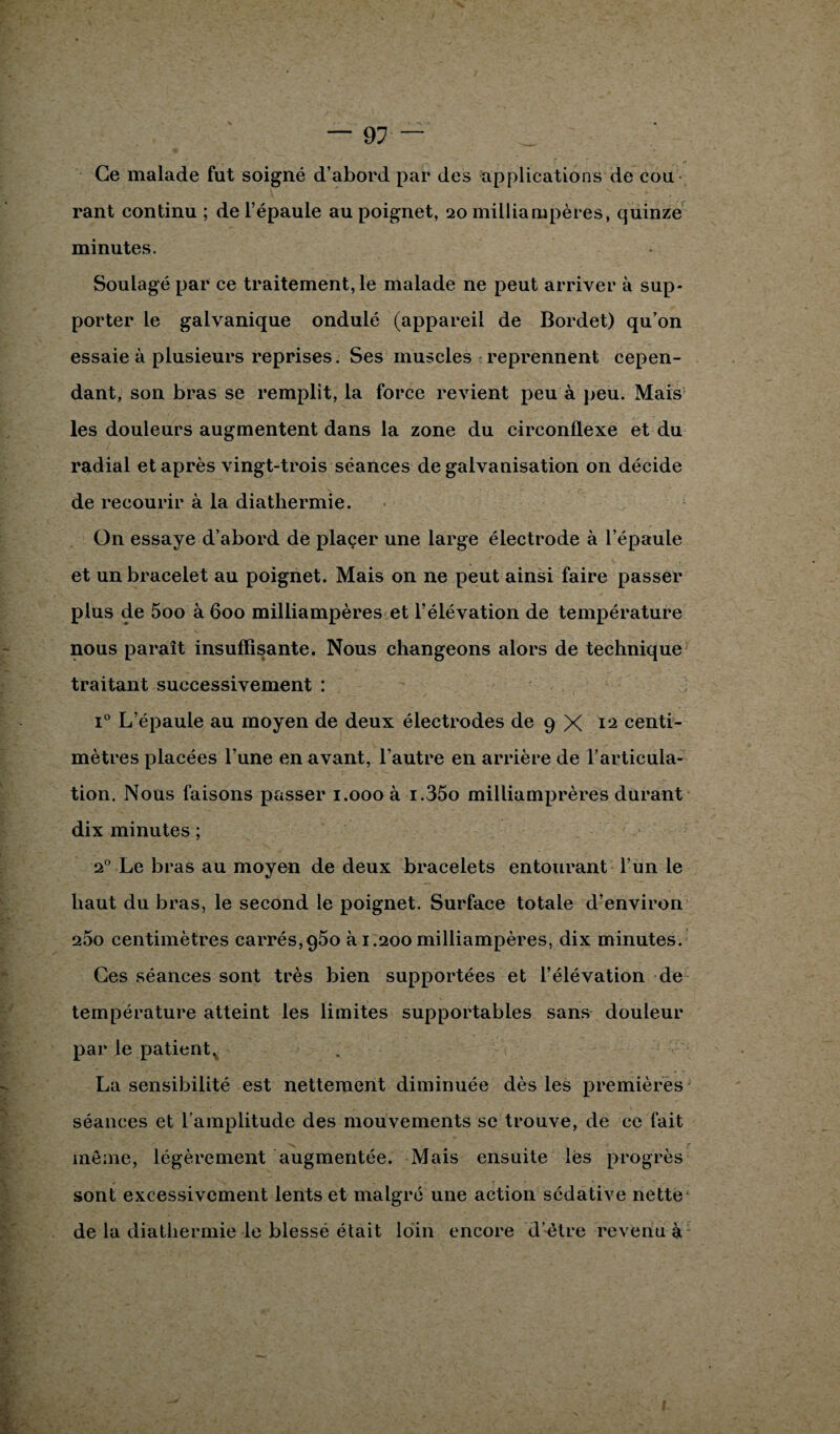Ce malade fut soigné d’abord par des applications de cou rant continu ; de l’épaule au poignet, 20 milliampères, quinze minutes. Soulagé par ce traitement, le malade ne peut arriver à sup¬ porter le galvanique ondulé (appareil de Bordet) qu’on essaie à plusieurs reprises. Ses muscles reprennent cepen¬ dant, son bras se remplit, la force revient peu à peu. Mais les douleurs augmentent dans la zone du circonflexe et du radial et après vingt-trois séances de galvanisation on décide de recourir à la diathermie. On essaye d’abord de placer une large électrode à l’épaule et un bracelet au poignet. Mais on ne peut ainsi faire passer plus de 5oo à 600 milliampères et l’élévation de température nous paraît insuffisante. Nous changeons alors de technique traitant successivement : i° L’épaule au moyen de deux électrodes de 9 X 12 centi¬ mètres placées l’une en avant, l’autre en arrière de l’articula¬ tion. Nous faisons passer 1.000 à i.35o milliamprères durant dix minutes ; 20 Le bras au moyen de deux bracelets entourant l’un le haut du bras, le second le poignet. Surface totale d’environ 260 centimètres carrés,960 à 1.200 milliampères, dix minutes. Ces séances sont très bien supportées et l’élévation de température atteint les limites supportables sans douleur par le patientv La sensibilité est nettement diminuée dès les premières séances et l’amplitude des mouvements se trouve, de ce fait même, légèrement augmentée. Mais ensuite les progrès sont excessivement lents et malgré une action sédative nette de la diathermie le blessé était loin encore d’être revenu à