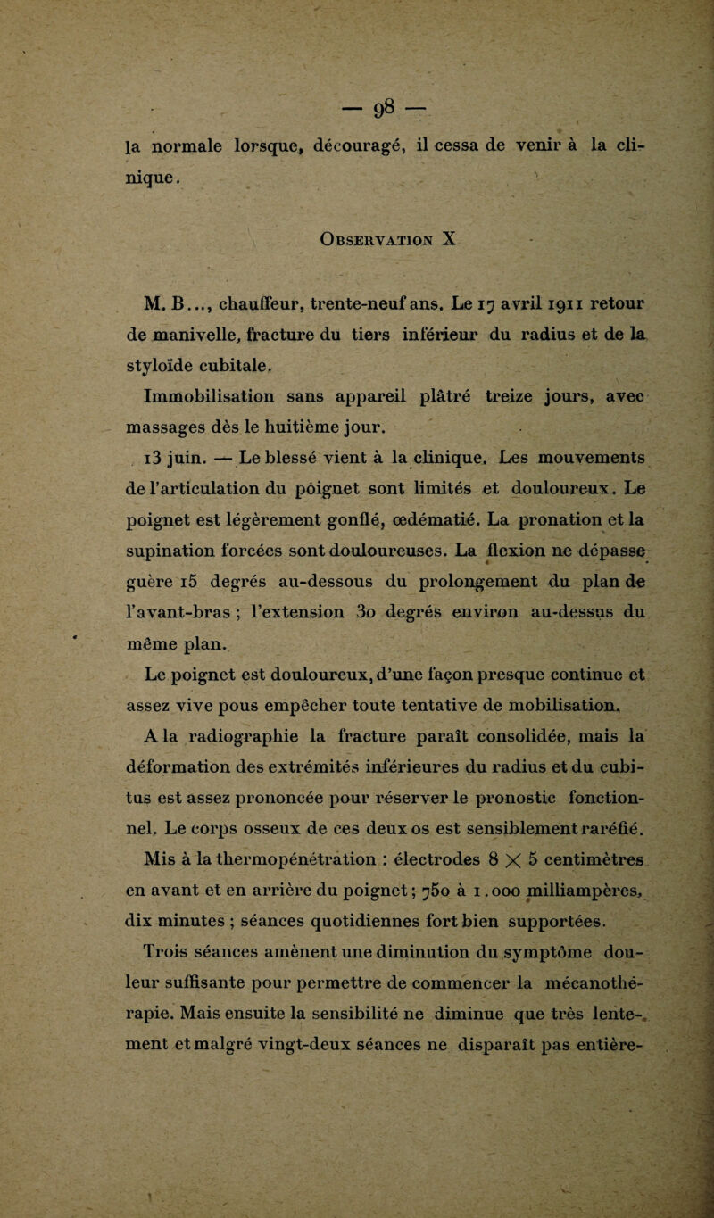 la normale lorsque, découragé, il cessa de venir à la cli¬ nique . Observation X M. B..., chauffeur, trente-neuf ans. Le i? avril 1911 retour de manivelle, fracture du tiers inférieur du radius et de la styloïde cubitale. Immobilisation sans appareil plâtré treize jours, avec massages dès le huitième jour. i3 juin. — Le blessé vient à la clinique. Les mouvements de l’articulation du poignet sont limités et douloureux. Le poignet est légèrement gonflé, œdématié. La pronation et la supination forcées sont douloureuses. La flexion ne dépasse guère i5 degrés au-dessous du prolongement du plan de l’avant-bras ; l’extension 3o degrés environ au-dessus du même plan. Le poignet est douloureux, d’une façon presque continue et assez vive pous empêcher toute tentative de mobilisation, A la radiographie la fracture paraît consolidée, mais la déformation des extrémités inférieures du radius et du cubi¬ tus est assez prononcée pour réserver le pronostic fonction¬ nel. Le corps osseux de ces deux os est sensiblement raréfié. Mis à la thermopénétration ; électrodes 8 X 5 centimètres en avant et en arrière du poignet ; j5o à 1.000 milliampères, dix minutes ; séances quotidiennes fort bien supportées. Trois séances amènent une diminution du symptôme dou¬ leur suffisante pour permettre de commencer la mécanothé- rapie. Mais ensuite la sensibilité ne diminue que très lente¬ ment et malgré vingt-deux séances ne disparaît pas entière-
