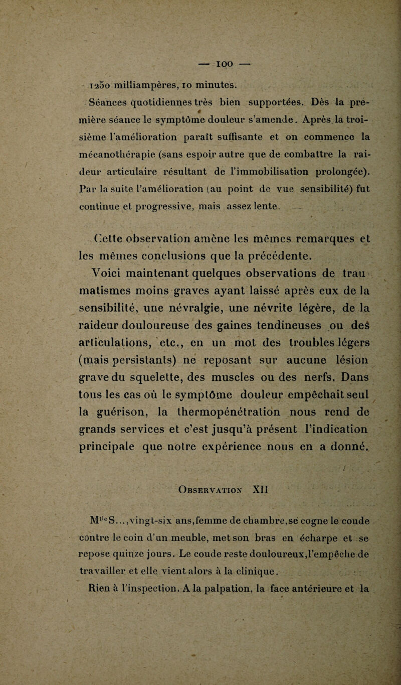 IOO ï25o milliampères, io minutes. Séances quotidiennes très bien supportées. Dès la pre- # mière séance le symptôme douleur s’amende. Après.la troi¬ sième l’amélioration paraît suffisante et on commence la mécanotliérapie (sans espoir autre que de combattre la rai¬ deur articulaire résultant de l’immobilisation prolongée). Par la suite l’amélioration (au point de vue sensibilité) fut continue et progressive, mais assez lente. Cette observation amène les mêmes remarques et les mêmes conclusions que la précédente. Voici maintenant quelques observations de trau matismes moins graves ayant laissé après eux de la sensibilité, une névralgie, une névrite légère, de la raideur douloureuse des gaines tendineuses ou des articulations, etc., en un mot des troubles légers (mais persistants) ne reposant sur aucune lésion grave du squelette, des muscles ou des nerfs. Dans tous les cas où le symptôme douleur empêchait seul la guérison, la thermopénétration nous rend de grands services et c’est jusqu’à présent l’indication principale que notre expérience nous en a donné. .. ... v j Observation XII M1,eS...,vingt-six ans,femme de chambre,së cogne le coude contre le coin d’un meuble, met son bras en écharpe et se repose quinze jours. Le coude reste douloureux,l’empêche de travailler et elle vient alors à la clinique. Rien à l’inspection. A la palpation, la face antérieure et la