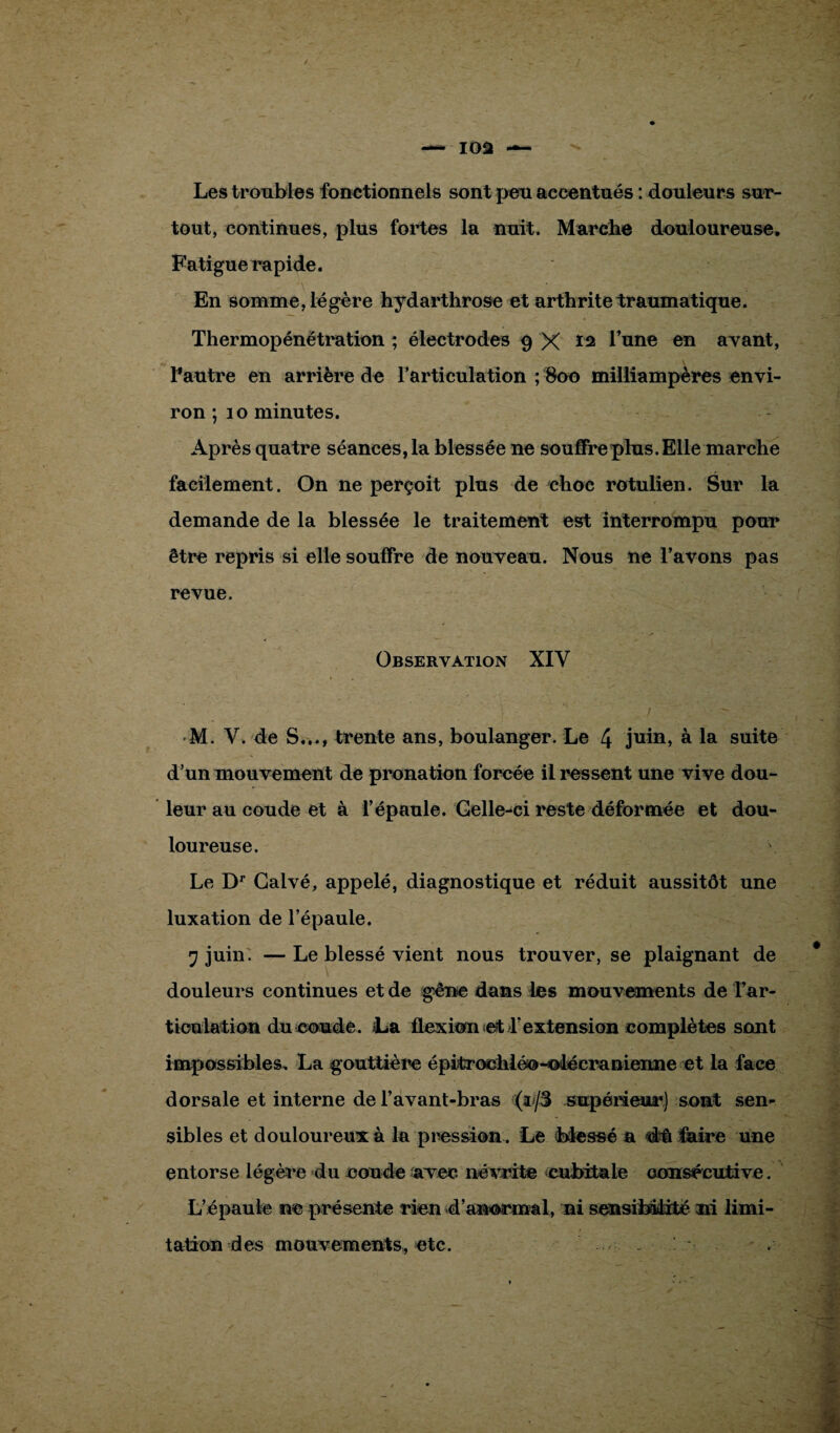 Les troubles fonctionnels sont peu accentués : douleurs sur¬ tout, continues, plus fortes la nuit. Marche douloureuse. Fatigue rapide. En somme, légère hydarthrose et arthrite traumatique. Thermopénétration ; électrodes 9 X ï2 l’une en avant, l'autre en arrière de l’articulation ; 800 milliampères envi¬ ron ; 10 minutes. Après quatre séances, la blessée ne souffre plus. Elle marche facilement. On ne perçoit plus de choc rotulien. Sur la demande de la blessée le traitement est interrompu pour être repris si elle souffre de nouveau. Nous ne l’avons pas revue. Observation XIY M. V. de S..., trente ans, boulanger. Le 4 juin» à la suite d’un mouvement de pronation forcée il ressent une vive dou¬ leur au coude et à l’épaule. Gelle-ci reste déformée et dou¬ loureuse. Le Dr Galvé, appelé, diagnostique et réduit aussitôt une luxation de l’épaule. •j juin. — Le blessé vient nous trouver, se plaignant de douleurs continues et de gêne dans les mouvements de Tar- ticulation du coude. La flexion et l’extension complètes sont impossibles, La gouttière épitrochlée-olécranienne et la face dorsale et interne de l’avant-bras ;(r/S supérieur) sont sen¬ sibles et douloureux à la pression . Le blessé a dû faire une entorse légère du coude avec névrite cubitale consécutive. L’épaule ne présente rien d’anormal, ni sensibilité ni limi¬ tation des mouvements, etc.