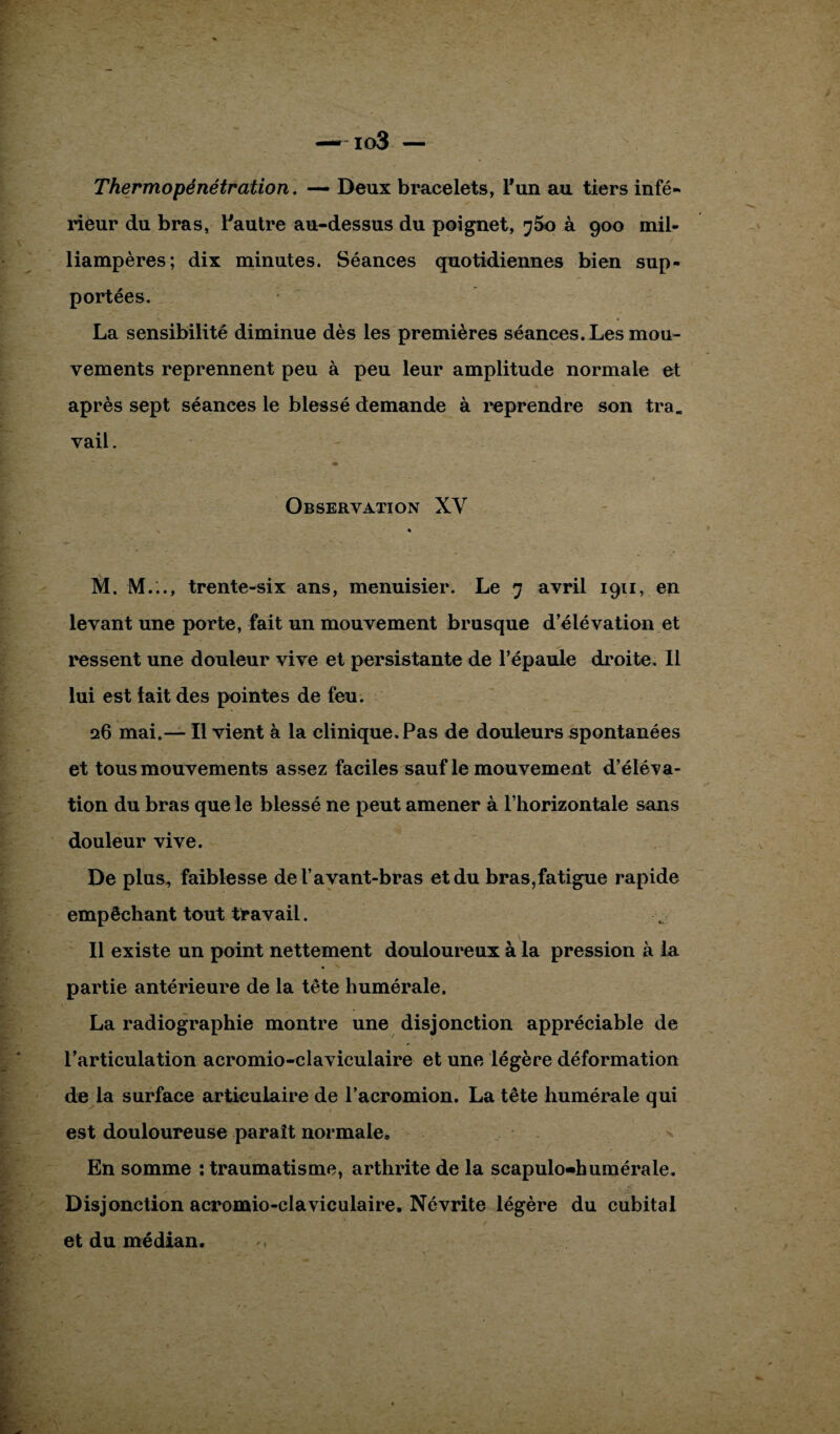 io3 — Thermopénétration. — Deux bracelets, l*un au tiers infé- rieur du bras, l'autre au-dessus du poignet, à 900 mil¬ liampères; dix minutes. Séances quotidiennes bien sup¬ portées. La sensibilité diminue dès les premières séances. Les mou¬ vements reprennent peu à peu leur amplitude normale et après sept séances le blessé demande à reprendre son tra. vail. Observation XY * M. M..., trente-six ans, menuisier. Le 7 avril 1911, en levant une porte, fait un mouvement brusque d’élévation et ressent une douleur vive et persistante de l’épaule droite. Il lui est lait des pointes de feu. 26 mai.— Il vient à la clinique. Pas de douleurs spontanées et tous mouvements assez faciles sauf le mouvement d’éléva¬ tion du bras que le blessé ne peut amener à l’horizontale sans douleur vive. De plus, faiblesse de l’avant-bras et du bras,fatigue rapide empêchant tout travail. Il existe un point nettement douloureux à la pression à la partie antérieure de la tête humérale. La radiographie montre une disjonction appréciable de l’articulation acromio-claviculaire et une légère déformation de la surface articulaire de l’acromion. La tête humérale qui est douloureuse paraît normale» En somme : traumatisme, arthrite de la scapulo-humérale. Disjonction acromio-claviculaire. Névrite légère du cubital et du médian.