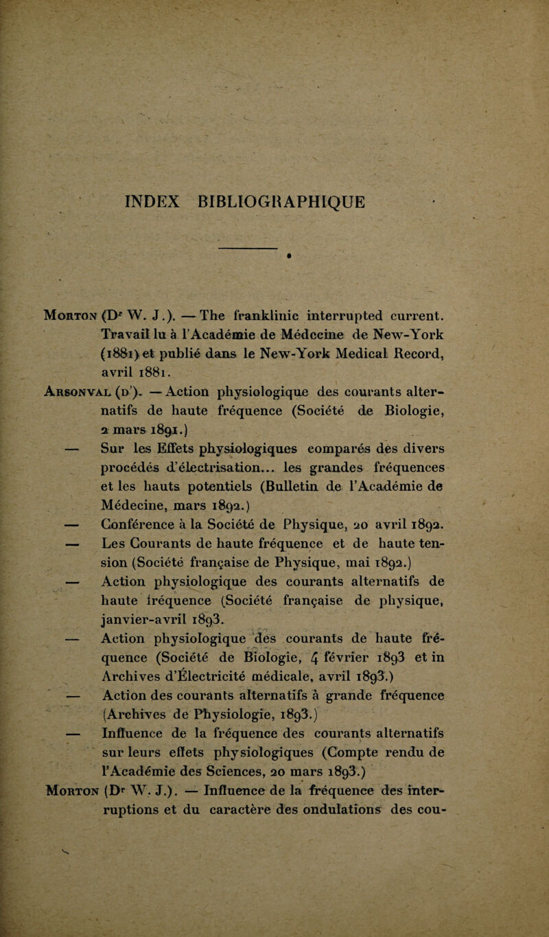 INDEX BIBLIOGRAPHIQUE Morton (Dr W. J.). — The franklinie interrupted current. Travail lu à l’Académie de Médecine de New-York (i88i>et publié dans le New-York Medical Record, avril 1881. Arsonval (d). —Action physiologique des courants alter¬ natifs de haute fréquence (Société de Biologie, 2 mars 1891.) — Sur les Effets physiologiques comparés des divers procédés d’électrisation... les grandes fréquences et les hauts potentiels (Bulletin de l’Académie de Médecine, mars 1892.) — Conférence à la Société de Physique, 20 avril 1892. — Les Courants de haute fréquence et de haute ten¬ sion (Société française de Physique, mai 1892.) — Action physiologique des courants alternatifs de haute iréquence (Société française de physique, janvier-avril i8q3. — Action physiologique des courants de haute fré¬ quence (Société de Biologie, 4 février 1893 et in Archives d’Électricité médicale, avril 1893.) Action des courants alternatifs à grande fréquence (Archives de Physiologie, 1893.) — Influence de la fréquence des courants alternatifs sur leurs effets physiologiques (Compte rendu de l’Académie des Sciences, 20 mars 1893.) Morton (Dr W. J.). — Influence de la fréquence des inter¬ ruptions et du caractère des ondulations des cou-
