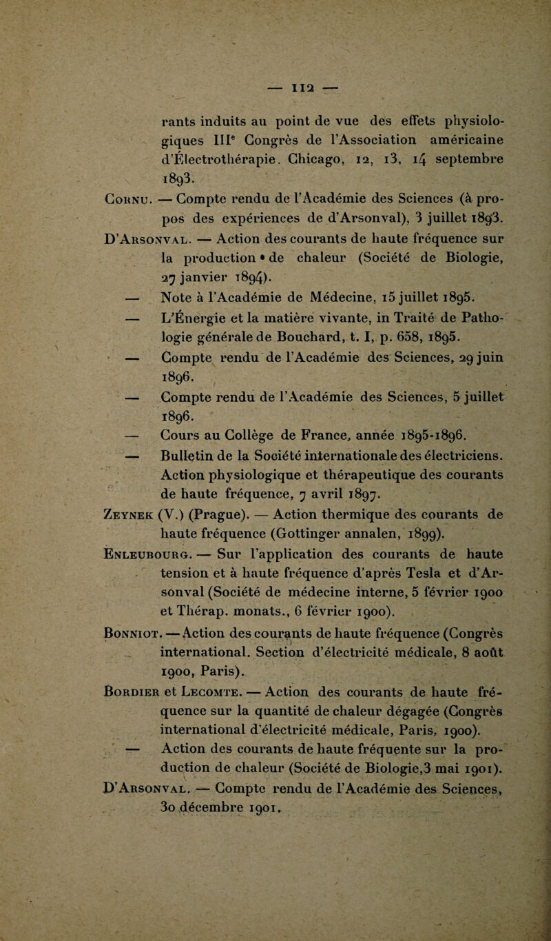 rants induits au point de vue des effets physiolo¬ giques IIIe Congrès de l’Association américaine d’Électrothérapie. Chicago, 12, i3, 14 septembre 1893. Cornu. — Compte rendu de l’Académie des Sciences (à pro¬ pos des expériences de d’Arsonval), 3 juillet 1893. D’Arsonval. — Action des courants de haute fréquence sur la production • de chaleur (Société de Biologie, 27 janvier 1894). — Note à lAcadémie de Médecine, i5 juillet 1895. — L'Énergie et la matière vivante, in Traité de Patho¬ logie générale de Bouchard, t. I, p. 658, 1895. — Compte rendu de l’Académie des Sciences, 29 juin 1896. — Compte rendu de l’Académie des Sciences, 5 juillet 1896. — Cours au Collège de France, année 1895-1896. — Bulletin de la Société internationale des électriciens. Action physiologique et thérapeutique des courants de haute fréquence, 7 avril 1897. Zeynek (V.) (Prague). — Action thermique des courants de haute fréquence (Gottinger annalen, 1899). Enleubourg. — Sur l’application des courants de haute tension et à haute fréquence d'après Tesla et d’Ar¬ sonval (Société de médecine interne, 5 février 1900 et Thérap. monats., 6 février 1900). Bonniot. — Action des courants de haute fréquence (Congrès international. Section d’électricité médicale, 8 août 1900, Paris). Bordier et Lecomte. — Action des courants de haute fré¬ quence sur la quantité de chaleur dégagée (Congrès international d’électricité médicale, Paris, 1900). — Action des courants de haute fréquente sur la pro¬ duction de chaleur (Société de Biologie,3 mai 1901). D’Arsonval. — Compte rendu de l’Académie des Sciences, 3o décembre 1901.