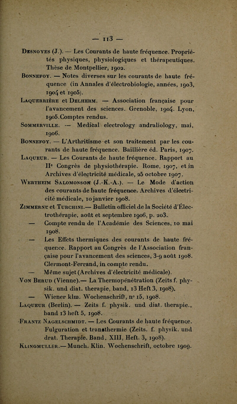 Desnoyes (J.). — Les Courants de haute fréquence. Proprié¬ tés physiques, physiologiques et thérapeutiques. Thèse de Montpellier, 1902. Bonnefoy.— Notes diverses sur les courants de haute fré¬ quence (in Annales d’électrobiologie, années, igo3, 1904 et 1905). Laquerrière et Delherm. — Association française pour l’avancement des sciences. Grenoble, 1904. Lyon, 1905. Comptes rendus. Sommerville. — Medical electrology andraiiology, mai, 1906. Bonnefoy. — L’Arthritisme et son traitement parles cou¬ rants de haute fréquence. Baillière éd. Paris, 1907. Laqueur. — Les Courants de haute fréquence. Rapport au IIe Congrès de physiothérapie. Rome, 1907, et in Archives d’électricité médicale, 25 octobre 1907. Wertheim Salomonson (J.-K.-A.). — Le Mode d’action des courants de haute fréquence. Archives d’électri¬ cité médicale, 10 janvier 1908. Zimmerne et Türchini.— Bulletin officiel de la Société d’Élec- trothérapie, août et septembre 1906, p. 2o3. — Compte rendu de l’Académie des Sciences, 10 mai 1908. — Les Effets thermiques des courants de haute fré¬ quence. Rapport au Congrès de l’Association fran¬ çaise pour l’avancement des sciences, 3-q août 1908. Clermont-Ferrand, in compte rendu. — Même sujet (Archives d’électricité médicale). Von Berud (Vienne).— La Thermopénétration (Zeits f. phy- sik. und diat. thérapie, band, i3Heft 3, 1908). — Wiener klm. Wochenschrift, n° i5, 1908. Laqueur (Berlin). — Zeits f. physik. und diat. thérapie., band i3 heft 5, 1908. Frantz Nagelschmidt. — Les Courants de haute fréquence. Fulguration et transthermie (Zeits. f. physik. und drat. Thérapie. Band. XIII, Heft. 3, 1908). Klingmuller.— Munch. Klin. Wochenschrift, octobre 1909.