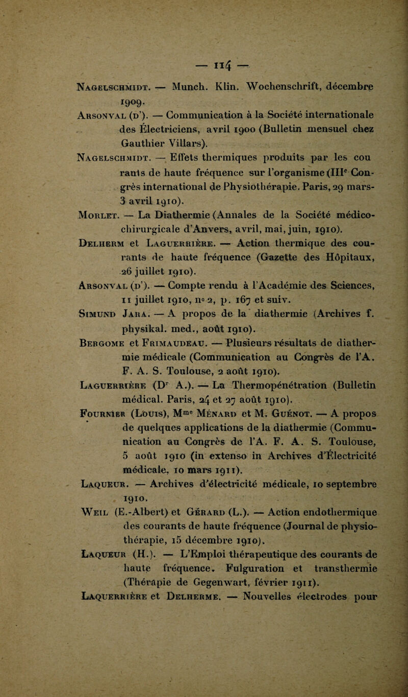 1909. Arsonval (d’). — Communication à la Société internationale des Électriciens, avril 1900 (Bulletin mensuel chez Gauthier Villars). Nagelschmidt. — Effets thermiques produits par les cou rants de haute fréquence sur l’organisme (IIIe Con¬ grès international de Physiothérapie. Paris, 29 mars- 3 avril 1910), Morlet. — La Diathermie (Annales de la Société médico- chirurgicale d’Anvers, avril, mai, juin, 1910). Deliierm et Laguerrière. — Action thermique des cou¬ rants de haute fréquence (Gazette des Hôpitaux, 26 juillet 1910). Arsonval (d’). — Compte rendu à l’Académie des Sciences, 11 juillet 1910, n° 2, p. 167 et suiv. Simund Jara. — A propos de la diathermie (Archives f. physikal. med., août 1910). Bergome et Frtmaudeau. — Plusieurs résultats de diather¬ mie médicale (Communication au Congrès de l’A. \ • j * F. A. S. Toulouse, 2 août 1910). Laguerrière (Dr A.), — La Thermopénétration (Bulletin médical. Paris, 24 et 27 août 1910). FournIer (Louis), Mme Ménard et M. Guénot. — A propos de quelques applications de la diathermie (Commu¬ nication au Congrès de l’A. F. A. S. Toulouse, * 5 août 1910 (in extenso in Archives d’Electricité médicale, 10 mars 1911). Laqueur. —Archives d'électricité médicale, 10 septembre i9TO- - ■ ’ Weil (E.-Albert) et Gérard (L.). — Action endothermique des courants de haute fréquence (Journal de physio¬ thérapie, i5 décembre 1910). Laqueur (H.). — L’Emploi thérapeutique des courants de haute fréquence. Fulguration et transthermie (Thérapie de Gegenwart, février 1911). Laquerrière et Delherme. — Nouvelles électrodes pour