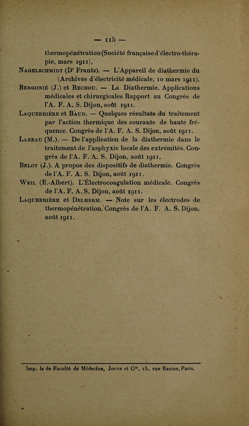 tliermopénétration (Société française d’électro-théra¬ pie, mars 1911). Nagelschmidt (Dr Frantz). — L’Appareil de diathermie du (Archives d’électricité médicale, 10 mars 1911). Bergonié (J.) et Rechou. — La Diathermie. Applications médicales et chirurgicales Rapport au Congrès de l’A. F. A. S. Dijon, août 1911. Laquerrière et Baud. — Quelques résultats du traitement par l’action thermique des courants de haute fré¬ quence. Congrès de l’A. F. A. S. Dijon, août 1911. Labeau (M.). — De l’application de la diathermie dans le traitement de l’asphyxie locale des extrémités. Con¬ grès de l’A. F. A. S. Dijon, août 1911. Belot (J.). A propos des dispositifs de diathermie. Congrès del’A. F. A. S. Dijon, août 1911. Weil (E.-Albert). L’Électrocoagulation médicale. Congrès de l’A. F. A. S. Dijon, août 1911. Laquerrière et Delherm. — Note sur les électrodes de thermopénétration. Congrès de l’A. F. A. S. Dijon, août 1911. Imp. la de Faculté de Médecine, Jouve et Cie, i5, rue Racine, Paris.