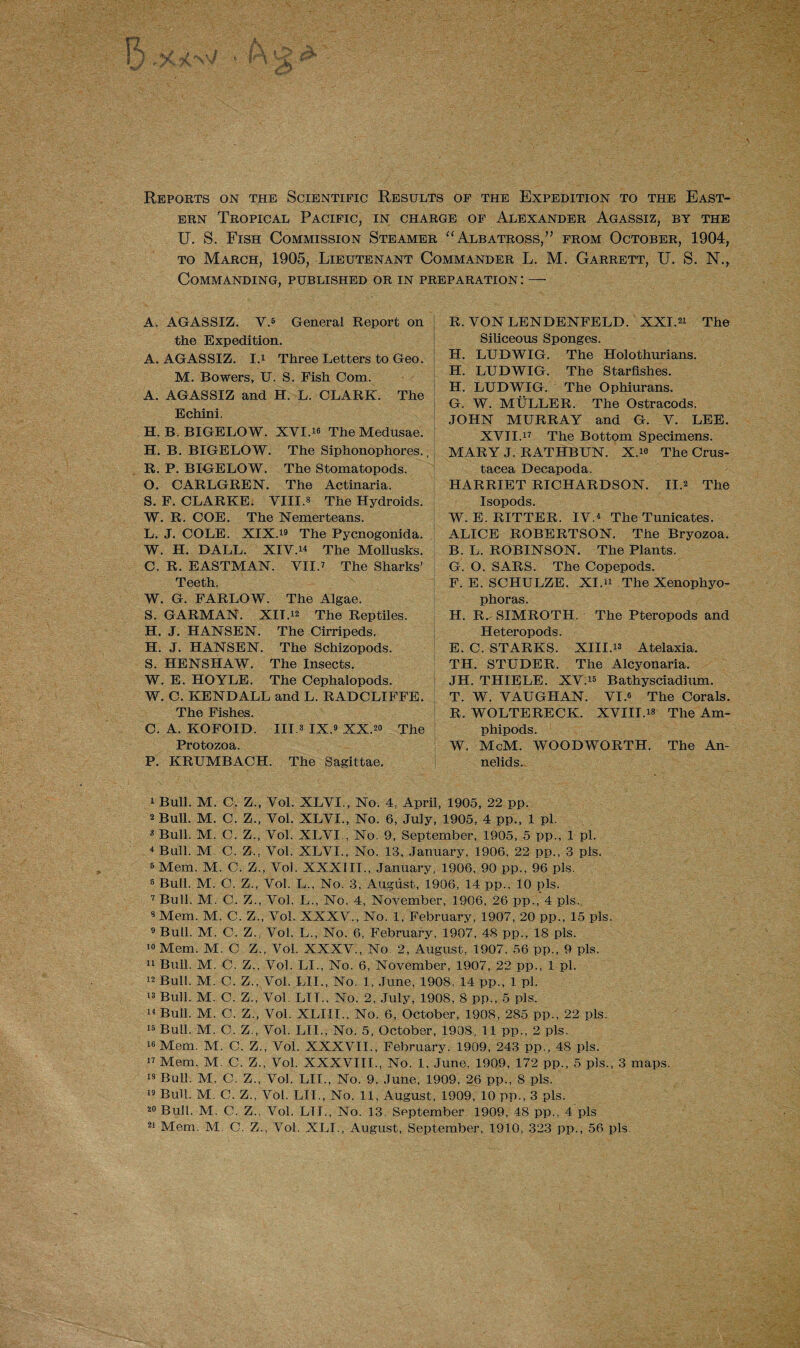 Reports on the Scientific Results of the Expedition to the East¬ ern Tropical Pacific, in charge of Alexander Agassiz, by the U. S. Fish Commission Steamer “ Albatross,” from October, 1904, to March, 1905, Lieutenant Commander L. M. Garrett, U. S. N., Commanding, published or in preparation : — A. AGASSIZ. V.1 2 3 4 5 * General Report on the Expedition. A. AGASSIZ. I.1 Three Letters to Geo. M. Bowers, U. S. Fish Com. A. AGASSIZ and H. L. CLARK. The Echini. H. B. BIGELOW. XVI.« The Medusae. H. B. BIGELOW. The Siphonophores., R. P. BIGELOW. The Stomatopods. O. CARLGREN. The Actinaria. S. F. CLARKE. VIII.3 The Hydroids. W. R. COE. The Nemerteans. L. J. COLE. XIX.79 The Pycnogonida. W. H. BALL. XIV.74 The Mollusks. C. R. EASTMAN. VII.7 The Sharks’ Teeth. W. G. FARLOW. The Algae. S. GARMAN. XIT.12 The Reptiles. H. J. HANSEN. The Cirripeds, H. J. HANSEN. The Schizopods. S. HENSHAW. The Insects. W. E. HOYLE. The Cephalopods. W. C. KENDALL and L. RADCLIFFE. The Fishes. C. A. KOFOID. III.3 IX.9 10 11 12 13 XX.20 The Protozoa. P. KRUMBACH. The Sagittae. 1 Bull. M. C. Z., Vol. XLVI., No. 4, April, 1905, 22 pp. 2 Bull. M. C. Z., Vol. XLVI., No. 6, July, 1905, 4 pp., 1 pi. 3 Bull. M. C. Z., Vol. XLVI , No. 9, September, 1905, 5 pp., 1 pi. 4 Bull. M C. /., Vol. XLVI., No. 13, January, 1906, 22 pp., 3 pis. 5 Mem. M. C. Z., Vol. XXXIII., January, 1906, 90 pp., 96 pis. 8 Bull. M. C. Z., Vol. L., No. 3, August, 1906. 14 pp.. 10 pis. 7 Bull. M. C. Z., Vol. L., No. 4, November, 1906, 26 pp., 4 pis. 8 Mem. M. C. Z„ Vol. XXXV., No. 1, February, 1907, 20 pp., 15 pis. 9 Bull. M. C. Z., Vol. L-, No. 6, February, 1907, 48 pp., 18 pis. 10 Mem. M. C Z., Vol. XXXV., No. 2, August, 1907, 56 pp., 9 pis. 11 Bxill. M. C. Z., Vol. LI., No. 6, November, 1907, 22 pp., 1 pi. 12 Bull. M. C. Z., Vol. LIL, No. 1, June, 1908, 14 pp., 1 pi. Bull. M. C. Z., Vol. LIT., No. 2, July, 1908, 8 pp., 5 pis. 14 Bull. M. C. Z., Vol. XLIII., No. 6, October, 1908, 285 pp., 22 pis. 15 Bull. M. C. Z , Vol. LIL, No. 5, October, 1908, 11 pp., 2 pis. 78 Mem. M. C. Z., Vol. XXXVII., February, 1909, 243 pp., 48 pis. 17 Mem. M. C. Z., Vol. XXXVIII., No. 1, June, 1909, 172 pp., 5 pis., 3 maps. 13 Bull. M. C. Z., Vol. LIL, No. 9, June, 1909, 26 pp., 8 pis. 19 Bull. M. C. Z., Vol. LIT., No. 11, August, 1909, 10 pp., 3 pis. 20 Bull. M. C. Z.. Vol. LTL, No. 13. September 1909, 48 pp., 4 pis 21 Mem. M. C. Z., Vol. XLI., August, September, 1910, 323 pp., 56 pis. R. VON LENDENFELD. XXI.27 The Siliceous Sponges. H. LUDWIG. The Holothurians. H. LUDWIG. The Starfishes. H. LUDWIG. The Ophiurans. G. W. MULLER. The Ostracods. JOHN MURRAY and G. V. LEE. XVII.77 The Bottom Specimens. MARY J. RATHBUN. X.79 The Crus¬ tacea Decapoda. HARRIET RICHARDSON. II.2 The Isopods. W. E. RITTER. IV.4 The Tunicates. ALICE ROBERTSON. The Bryozoa. B. L. ROBINSON. The Plants. G. O. SARS. The Copepods. F. E. SCHULZE. XI.77 The Xenophyo- phoras. H. R. SIMROTH. The Pteropods and Heteropods. E. C. STARKS. XIII.73 Atelaxia. TH. STUDER. The Alcyonaria. JH. THIELE. XV.75 Bathysciadium. T. W. VAUGHAN. VI.8 The Corals. R. WOLTERECK. XVIII.73 The Am- phipods. W. McM. WOODWORTH. The An¬ nelids.