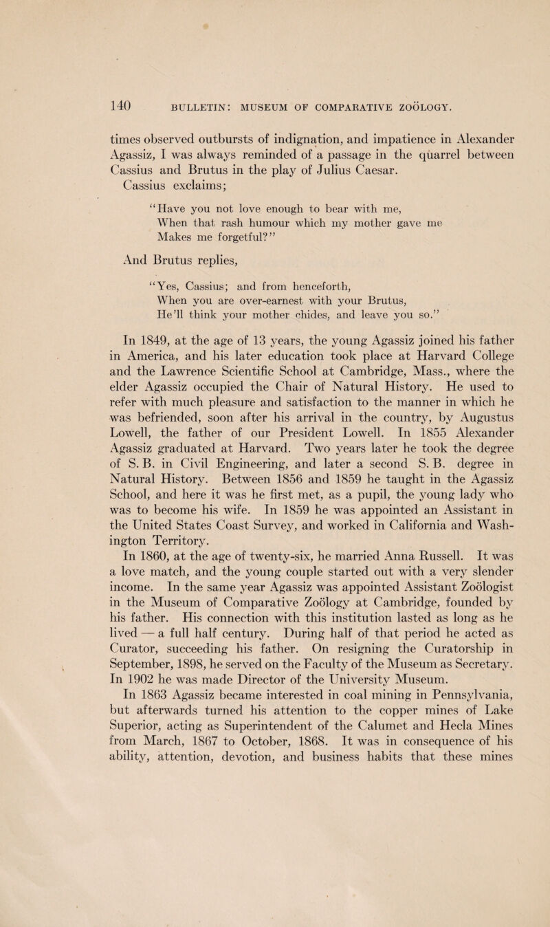 times observed outbursts of indignation, and impatience in Alexander Agassiz, I was always reminded of a passage in the quarrel between Cassius and Brutus in the play of Julius Caesar. Cassius exclaims; “Have you not love enough to bear with me, When that rash humour which my mother gave me Makes me forgetful?” And Brutus replies, “Yes, Cassius; and from henceforth, When you are over-earnest with your Brutus, He’ll think your mother chides, and leave you so.” In 1849, at the age of 13 years, the young Agassiz joined his father in America, and his later education took place at Harvard College and the Lawrence Scientific School at Cambridge, Mass., where the elder Agassiz occupied the Chair of Natural History. He used to refer with much pleasure and satisfaction to the manner in which he was befriended, soon after his arrival in the country, by Augustus Lowell, the father of our President Lowell. In 1855 Alexander Agassiz graduated at Harvard. Two years later he took the degree of S. B. in Civil Engineering, and later a second S. B. degree in Natural History. Between 1856 and 1859 he taught in the Agassiz School, and here it was he first met, as a pupil, the young lady who was to become his wife. In 1859 he was appointed an Assistant in the United States Coast Survey, and worked in California and Wash¬ ington Territory. In 1860, at the age of twenty-six, he married Anna Russell. It was a love match, and the young couple started out with a very slender income. In the same year Agassiz was appointed Assistant Zoologist in the Museum of Comparative Zoology at Cambridge, founded by his father. His connection with this institution lasted as long as he lived — a full half century. During half of that period he acted as Curator, succeeding his father. On resigning the Curatorship in September, 1898, he served on the Faculty of the Museum as Secretary. In 1902 he was made Director of the University Museum. In 1863 Agassiz became interested in coal mining in Pennsylvania, but afterwards turned his attention to the copper mines of Lake Superior, acting as Superintendent of the Calumet and Hecla Mines from March, 1867 to October, 1868. It was in consequence of his ability, attention, devotion, and business habits that these mines