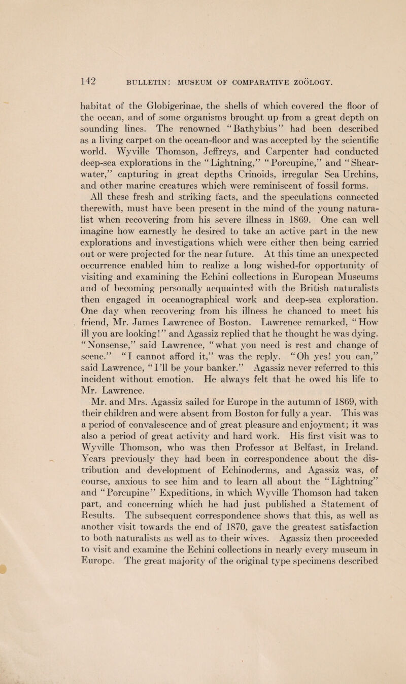 habitat of the Globigerinae, the shells of which covered the floor of the ocean, and of some organisms brought up from a great depth on sounding lines. The renowned “Bathybius” had been described as a living carpet on the ocean-floor and was accepted by the scientific world. Wyville Thomson, Jeffreys, and Carpenter had conducted deep-sea explorations in the “Lightning,” “Porcupine,” and “Shear¬ water,” capturing in great depths Crinoids, irregular Sea Urchins, and other marine creatures which were reminiscent of fossil forms. All these fresh and striking facts, and the speculations connected therewith, must have been present in the mind of the young natura¬ list when recovering from his severe illness in 1869. One can well imagine how earnestly he desired to take an active part in the new explorations and investigations which were either then being carried out or were projected for the near future. At this time an unexpected occurrence enabled him to realize a long wished-for opportunity of visiting and examining the Echini collections in European Museums and of becoming personally acquainted with the British naturalists then engaged in oceanographical work and deep-sea exploration. One day when recovering from his illness he chanced to meet his friend, Mr. James Lawrence of Boston. Lawrence remarked, “How ill you are looking!” and Agassiz replied that he thought he was dying. “Nonsense,” said Lawrence, “what you need is rest and change of scene.” “I cannot afford it,” was the reply. “Oh yes! you can,” said Lawrence, “I’ll be your banker.” Agassiz never referred to this incident without emotion. He always felt that he owed his life to Mr. Lawrence. Mr. and Mrs. Agassiz sailed for Europe in the autumn of 1869, with their children and were absent from Boston for fully a year. This was a period of convalescence and of great pleasure and enjoyment; it was also a period of great activity and hard work. His first visit was to Wyville Thomson, who was then Professor at Belfast, in Ireland. Years previously they had been in correspondence about the dis¬ tribution and development of Echinoderms, and Agassiz was, of course, anxious to see him and to learn all about the “Lightning” and “Porcupine” Expeditions, in which Wyville Thomson had taken part, and concerning which he had just published a Statement of Results. The subsequent correspondence shows that this, as well as another visit towards the end of 1870, gave the greatest satisfaction to both naturalists as well as to their wives. Agassiz then proceeded to visit and examine the Echini collections in nearly every museum in Europe. The great majority of the original type specimens described