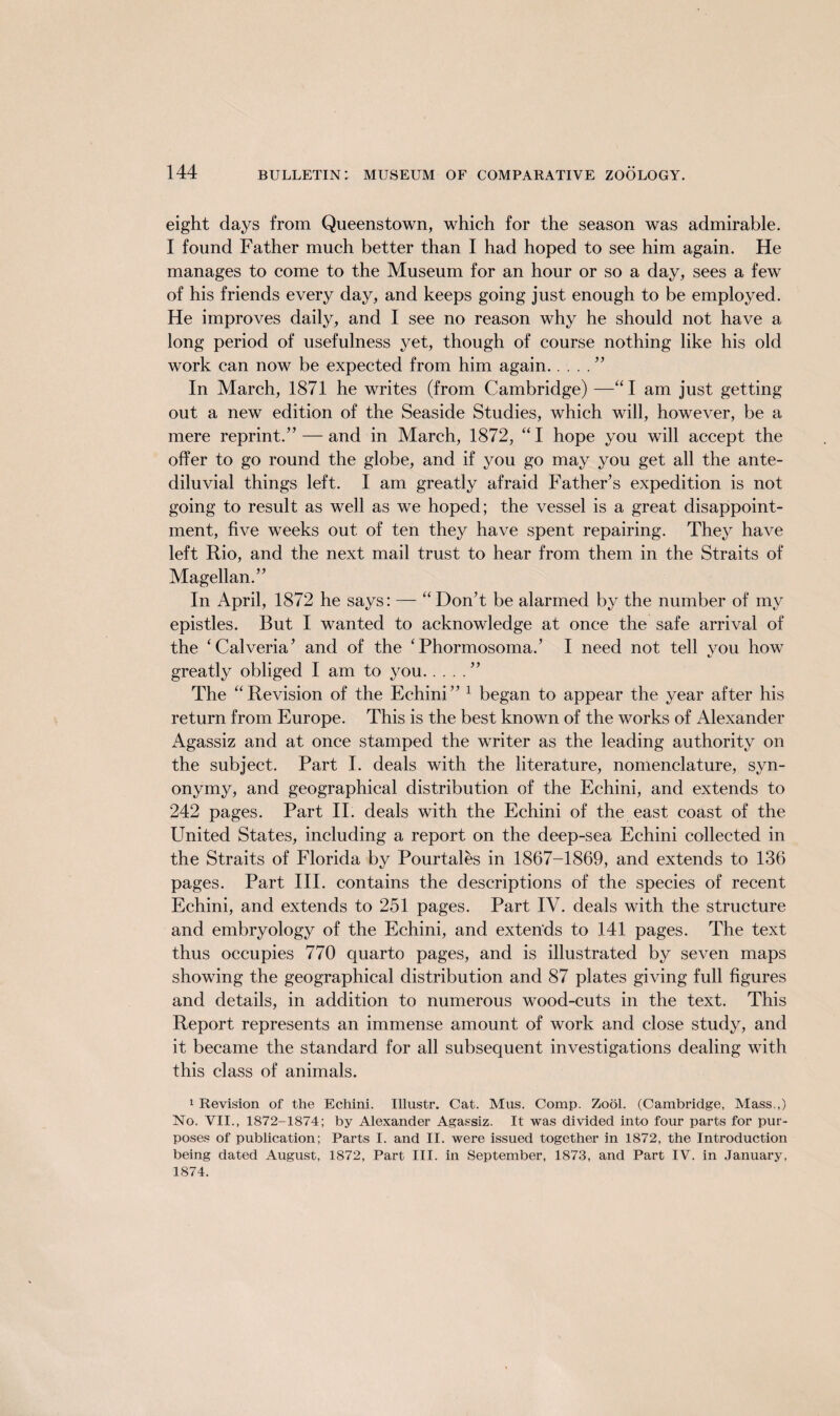 eight days from Queenstown, which for the season was admirable. I found Father much better than I had hoped to see him again. He manages to come to the Museum for an hour or so a day, sees a few of his friends every day, and keeps going just enough to be employed. He improves daily, and I see no reason why he should not have a long period of usefulness yet, though of course nothing like his old work can now be expected from him again....” In March, 1871 he writes (from Cambridge) —“I am just getting out a new edition of the Seaside Studies, which will, however, be a mere reprint.” — and in March, 1872, “I hope you will accept the offer to go round the globe, and if you go may you get all the ante- diluvial things left. I am greatly afraid Father’s expedition is not going to result as well as we hoped; the vessel is a great disappoint¬ ment, five weeks out of ten they have spent repairing. They have left Rio, and the next mail trust to hear from them in the Straits of Magellan.” In April, 1872 he says: — “ Don’t be alarmed by the number of my epistles. But I wanted to acknowledge at once the safe arrival of the ‘Calveria’ and of the ‘Phormosoma.’ I need not tell you how greatly obliged I am to you.” The “Revision of the Echini” 1 began to appear the year after his return from Europe. This is the best known of the works of Alexander Agassiz and at once stamped the writer as the leading authority on the subject. Part I. deals with the literature, nomenclature, syn¬ onymy, and geographical distribution of the Echini, and extends to 242 pages. Part II. deals with the Echini of the east coast of the United States, including a report on the deep-sea Echini collected in the Straits of Florida by Pourtales in 1867-1869, and extends to 136 pages. Part III. contains the descriptions of the species of recent Echini, and extends to 251 pages. Part IV. deals with the structure and embryology of the Echini, and exterids to 141 pages. The text thus occupies 770 quarto pages, and is illustrated by seven maps showing the geographical distribution and 87 plates giving full figures and details, in addition to numerous wood-cuts in the text. This Report represents an immense amount of work and close study, and it became the standard for all subsequent investigations dealing with this class of animals. 1 Revision of the Echini. Illustr. Cat. Mus. Comp. Zool. (Cambridge, Mass.,) No. VII., 1872-1874; by Alexander Agassiz. It was divided into four parts for pur¬ poses of publication; Parts I. and II. were issued together in 1872, the Introduction being dated August, 1872, Part III. in September, 1873, and Part IV. in January, 1874.