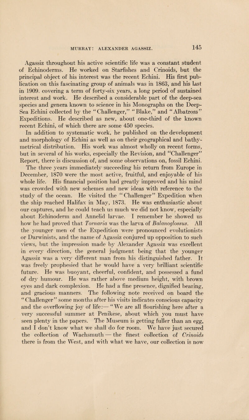 Agassiz throughout his active scientific life was a constant student of Echinoderms. He worked on Starfishes and Crinoids, but the principal object of his interest was the recent Echini. His first pub¬ lication on this fascinating group of animals was in 1863, and his last in 1909. covering a term of forty-six years, a long period of sustained interest and work. He described a considerable part of the deep-sea species and genera known to science in his Monographs on the Deep- Sea Echini collected by the “Challenger/’ “Blake,” and “Albatross” Expeditions. He described as new, about one-third of the known recent Echini, of which there are some 450 species. In addition to systematic work, he published on the development and morphology of Echini as well as on their geographical and bathy¬ metrical distribution. His work was almost wholly on recent forms, but in several of his works, especially the Revision, and “Challenger” Report, there is discussion of, and some observations on, fossil Echini. The three years immediately succeeding his return from Europe in December, 1870 were the most active, fruitful, and enjoyable of his whole life. His financial position had greatly improved and his mind was crowded with new schemes and new ideas with reference to the study of the ocean. He visited the “Challenger” Expedition when the ship reached Halifax in May, 1873. He was enthusiastic about our captures, and he could teach us much we did not know, especially about Echinoderm and Annelid larvae. I remember he showed us how he had proved that Tornaria was the larva of Balanoglossus. All the younger men of the Expedition were pronounced evolutionists or Darwinists, and the name of Agassiz conjured up opposition to such views, but the impression made by Alexander Agassiz was excellent in every direction, the general judgment being that the younger Agassiz was a very different man from his distinguished father. It was freely prophesied that he would have a very brilliant scientific future. He was buoyant, cheerful, confident, and possessed a fund of dry humour. He was rather above medium height, with brown eyes and dark complexion. He had a fine presence, dignified bearing, and gracious manners. The following note received on board the “ Challenger” some months after his visits indicates conscious capacity and the overflowing joy of life:— “We are all flourishing here after a very successful summer at Penikese, about which you must have seen plenty in the papers. The Museum is getting fuller than an egg, and I don’t know what we shall do for room. We have just secured the collection of Wachsmuth — the finest collection of Crinoids there is from the West, and with what we have, our collection is now-