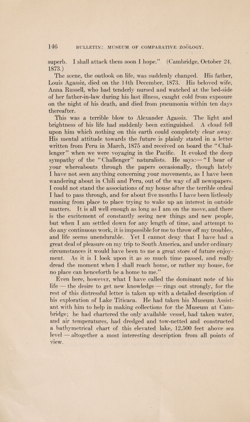 superb. I shall attack them soon I hope.” (Cambridge, October 24, 1873.) The scene, the outlook on life, was suddenly changed. His father, Louis Agassiz, died on the 14th December, 1873. His beloved wife, Anna Russell, who had tenderlv nursed and watched at the bed-side of her father-in-law during his last illness, caught cold from exposure on the night of his death, and died from pneumonia within ten days thereafter. This was a terrible blow to Alexander Agassiz. The light and brightness of his life had suddenly been extinguished. A cloud fell upon him which nothing on this earth could completely clear away. His mental attitude towards the future is plainly stated in a letter written from Peru in March, 1875 and received on board the “ Chal¬ lenger” when we were voyaging in the Pacific. It evoked the deep sympathy of the “Challenger” naturalists. He says:—“I hear of your whereabouts through the papers occasionally, though lately I have not seen anything concerning your movements, as I have been wandering about in Chili and Peru, out of the way of all newspapers. I could not stand the associations of my house after the terrible ordeal I had to pass through, and for about five months I have been listlessly running from place to place trying to wake up an interest in outside matters. It is all well enough as long as I am on the move, and there is the excitement of constantly seeing new things and new people, but when I am settled down for any length of time, and attempt to do any continuous work, it is impossible for me to throw off my troubles, and life seems unendurable. Yet I cannot deny that I have had a great deal of pleasure on my trip to South America, and under ordinary circumstances it would have been to me a great store of future enjoy¬ ment. iVs it is I look upon it as so much time passed, and really dread the moment when I shall reach home, or rather my house, for no place can henceforth be a home to me.” Even here, however, what I have called the dominant note of his life — the desire to get new knowledge — rings out strongly, for the rest of this distressful letter is taken up with a detailed description of his exploration of Lake Titicaca. He had taken his Museum Assist¬ ant with him to help in making collections for the Museum at Cam¬ bridge; he had chartered the only available vessel, had taken water, and air temperatures, had dredged and tow-netted and constructed a bathymetrical chart of this elevated lake, 12,500 feet above sea level — altogether a most interesting description from all points of view.