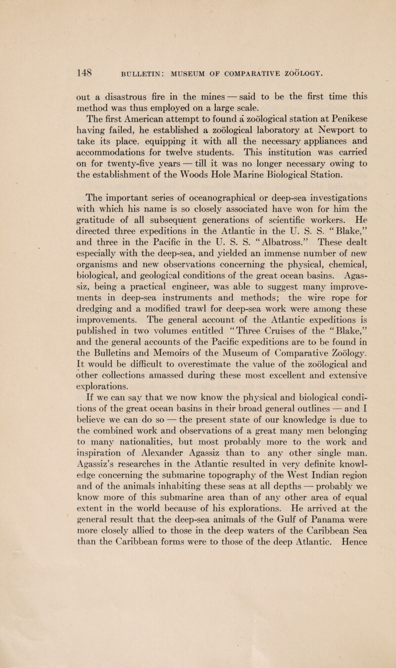out a disastrous fire in the mines — said to be the first time this method was thus employed on a large scale. The first American attempt to found a zoological station at Penikese having failed, he established a zoological laboratory at Newport to take its place, equipping it with all the necessary appliances and accommodations for twelve students. This institution was carried on for twenty-five years — till it was no longer necessary owing to the establishment of the Woods Hole Marine Biological Station. The important series of oceanographical or deep-sea investigations with which his name is so closely associated have won for him the gratitude of all subsequent generations of scientific workers. He directed three expeditions in the Atlantic in the U. S. S. “Blake,” and three in the Pacific in the U. S. S. “Albatross.” These dealt especially with the deep-sea, and yielded an immense number of new organisms and new observations concerning the physical, chemical, biological, and geological conditions of the great ocean basins. Agas¬ siz, being a practical engineer, was able to suggest many improve¬ ments in deep-sea instruments and methods; the wire rope for dredging and a modified trawl for deep-sea work were among these improvements. The general account of the Atlantic expeditions is published in two volumes entitled “Three Cruises of the “Blake,” and the general accounts of the Pacific expeditions are to be found in the Bulletins and Memoirs of the Museum of Comparative Zoology. It would be difficult to overestimate the value of the zoological and other collections amassed during these most excellent and extensive explorations. If we can say that we now know the physical and biological condi¬ tions of the great ocean basins in their broad general outlines — and I believe we can do so — the present state of our knowledge is due to the combined work and observations of a great many men belonging to many nationalities, but most probably more to the work and inspiration of Alexander Agassiz than to any other single man. Agassiz’s researches in the Atlantic resulted in very definite knowl¬ edge concerning the submarine topography of the West Indian region and of the animals inhabiting these seas at all depths — probably we know more of this submarine area than of any other area of equal extent in the world because of his explorations. He arrived at the general result that the deep-sea animals of the Gulf of Panama were more closely allied to those in the deep waters of the Caribbean Sea than the Caribbean forms were to those of the deep Atlantic. Hence