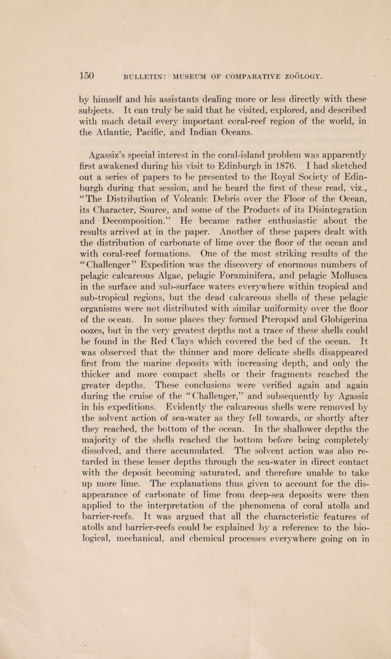 by himself and his assistants dealing more or less directly with these subjects. It can truly be said that he visited, explored, and described with much detail every important coral-reef region of the world, in the Atlantic, Pacific, and Indian Oceans. Agassiz’s special interest in the coral-island problem was apparently first awakened during his visit to Edinburgh in 1876. I had sketched out a series of papers to be presented to the Royal Society of Edin¬ burgh during that session, and he heard the first of these read, viz., “The Distribution of Volcanic Debris over the Floor of the Ocean, its Character, Source, and some of the Products of its Disintegration and Decomposition.” He became rather enthusiastic about the results arrived at in the paper. Another of these papers dealt with the distribution of carbonate of lime over the floor of the ocean and with coral-reef formations. One of the most striking results of the “Challenger” Expedition was the discovery of enormous numbers of pelagic calcareous Algae, pelagic Foraminifera, and pelagic Mollusca in the surface and sub-surface waters everywhere within tropical and sub-tropical regions, but the dead calcareous shells of these pelagic organisms were not distributed with similar uniformity over the floor of the ocean. In some places they formed Pteropod and Globigerina oozes, but in the very greatest depths not a trace of these shells could be found in the Red Clays which covered the bed of the ocean. It was observed that the thinner and more delicate shells disappeared first from the marine deposits with increasing depth, and only the thicker and more compact shells or their fragments reached the greater depths. These conclusions were verified again and again during the cruise of the “Challenger,” and subsequently by Agassiz in his expeditions. Evidently the calcareous shells were removed by the solvent action of sea-water as they fell towards, or shortly after they reached, the bottom of the ocean. In the shallower depths the majority of the shells reached the bottom before being completely dissolved, and there accumulated. The solvent action was also re¬ tarded in these lesser depths through the sea-water in direct contact with the deposit becoming saturated, and therefore unable to take up more lime. The explanations thus given to account for the dis¬ appearance of carbonate of lime from deep-sea deposits were then applied to the interpretation of the phenomena of coral atolls and barrier-reefs. It was argued that all the characteristic features of atolls and barrier-reefs could be explained by a reference to the bio¬ logical, mechanical, and chemical processes everywhere going on in