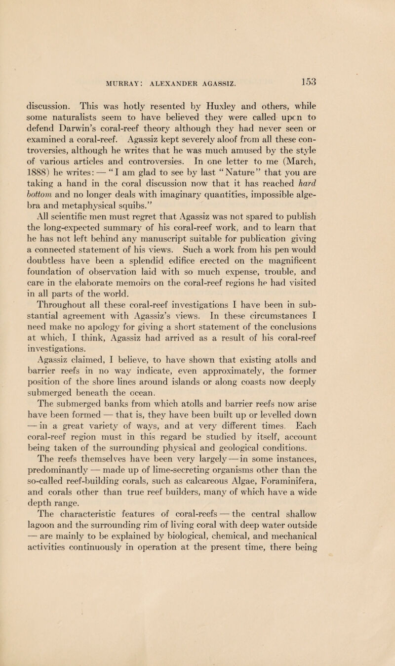 discussion. This was hotly resented by Huxley and others, while some naturalists seem to have believed they were called upcn to defend Darwin’s coral-reef theory although they had never seen or examined a coral-reef. Agassiz kept severely aloof from all these con¬ troversies, although he writes that he was much amused by the style of various articles and controversies. In one letter to me (March, 1888) he writes: — “I am glad to see by last “Nature” that you are taking a hand in the coral discussion now that it has reached hard bottom and no longer deals with imaginary quantities, impossible alge¬ bra and metaphysical squibs.” All scientific men must regret that Agassiz was not spared to publish the long-expected summary of his coral-reef work, and to learn that he has not left behind any manuscript suitable for publication giving a connected statement of his views. Such a work from his pen would doubtless have been a splendid edifice erected on the magnificent foundation of observation laid with so much expense, trouble, and care in the elaborate memoirs on the coral-reef regions he had visited in all parts of the world. Throughout all these coral-reef investigations I have been in sub¬ stantial agreement with Agassiz’s views. In these circumstances I need make no apology for giving a short statement of the conclusions at which, I think, Agassiz had arrived as a result of his coral-reef investigations. Agassiz claimed, I believe, to have shown that existing atolls and barrier reefs in no way indicate, even approximately, the former position of the shore lines around islands or along coasts now deeply submerged beneath the ocean. The submerged banks from which atolls and barrier reefs now arise have been formed — that is, they have been built up or levelled down — in a great variety of ways, and at very different times. Each coral-reef region must in this regard be studied by itself, account being taken of the surrounding physical and geological conditions. The reefs themselves have been very largely — in some instances, predominantly — made up of lime-secreting organisms other than the so-called reef-building corals, such as calcareous Algae, Foraminifera, and corals other than true reef builders, many of which have a wide depth range. The characteristic features of coral-reefs — the central shallow lagoon and the surrounding rim of living coral with deep water outside — are mainly to be explained by biological, chemical, and mechanical activities continuously in operation at the present time, there being