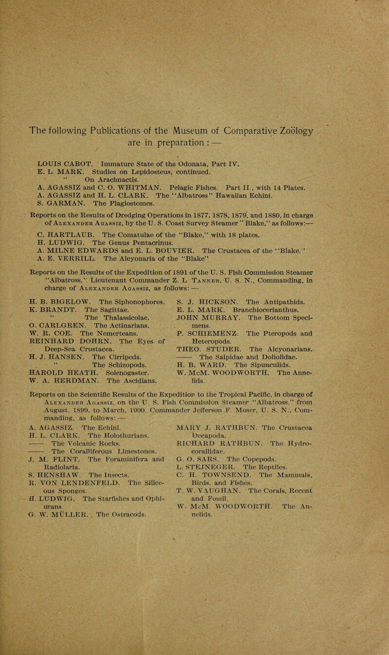 The following Publications of the Museum of Comparative Zoology are in preparation : — LOUIS CABOT. Immature State of the Odonata, Part IY. E. L. MARK. Studies on Lepidosteus, continued. “ On Arachnactis. A. AGASSIZ and C. O. WHITMAN. Pelagic Fishes. Part II., with 14 Plates. A. AGASSIZ and H. L. CLARK. The “Albatross” Hawaiian Echini. S. GARMAN. The Plagiostomes. Reports on the Results of Dredging Operations in 1877, 1878, 1879, and 1880, in charge of Alexander Agassiz, by the U. S. Coast Survey Steamer “ Blake,” as follows:— C. HARTLAUB. The Comatulae of the “Blake,” with 18 plates. H. LUDWIG. The Genus Pentacrinus. A. MILNE EDWARDS and E. L. BOUYIER. The Crustacea of the ‘ ‘Blake.” A. E. YERRILL. The Alcyonaria of the “Blake” Reports on the Results of the Expedition of 1891 of the U. S. Fish Commission Steamer “Albatross,’ Lieutenant Commander Z. L. Tanner, U. S. N., Commanding, in charge of Alexander Agassiz, as follows:-— S. J. HICKSON. The Antipathids. E. L. MARK. Branchiocerianthus. JOHN MURRAY. The Bottom Speci¬ mens. P. SCHIEMENZ. The Pteropods and Heteropods. THEO. STUDER. The Alcyonarians. - The Salpidae and Doliolidae. H. B. WARD. The Sipunculids. W. McM. WOODWORTH. The Anne¬ lids. H. B. BIGELOW. The Siphonophores. K. BRANDT. The Sagittae. The Thalassicolae. O. CARLGREN. The Actinarians. W. R. COE. The Nemerteans. REINHARD DOHRN. The Eyes of Deep-Sea Crustacea. H. J. HANSEN. The Cirripeds. The Schizopods. HAROLD HEATH. Solenogaster. W. A. HERDMAN. The Ascidians. Reports on the Scientific Results of the Expedition to the Tropical Pacific, in charge of Alexander Agassiz, on the U. S. Fish Commission Steamer “Albatross,” from August, 1899. to March, 1900, Commander Jefferson F. Moser, U. S. N., Com¬ manding, as follows: — A. AGASSIZ. The Echini. H. L. CLARK. The Holothurians. - The Yolcanic Rocks. -The Coralliferous Limestones. J. M. FLINT. The Foraminifera and Radiolaria. S. HENSHAW. The Insects. R. VON LENDENFELD. The Silice¬ ous Sponges. H. LUDWIG. The Starfishes and Ophi- urans G. W. MULLER. , The Ostracods. MARY J. RATHBUN. The Crustacea Decapoda. RICHARD RATHBUN. The Hydro- corallidae. G. O. SARS. The Copepods. L. STEJNEGER. The Reptiles. C. H. TOWNSEND. The Mammals, Birds, and Fishes. T. W. VAUGHAN. The Corals, Recent and Fossil. W. McM. WOODWORTH. The An¬ nelids.