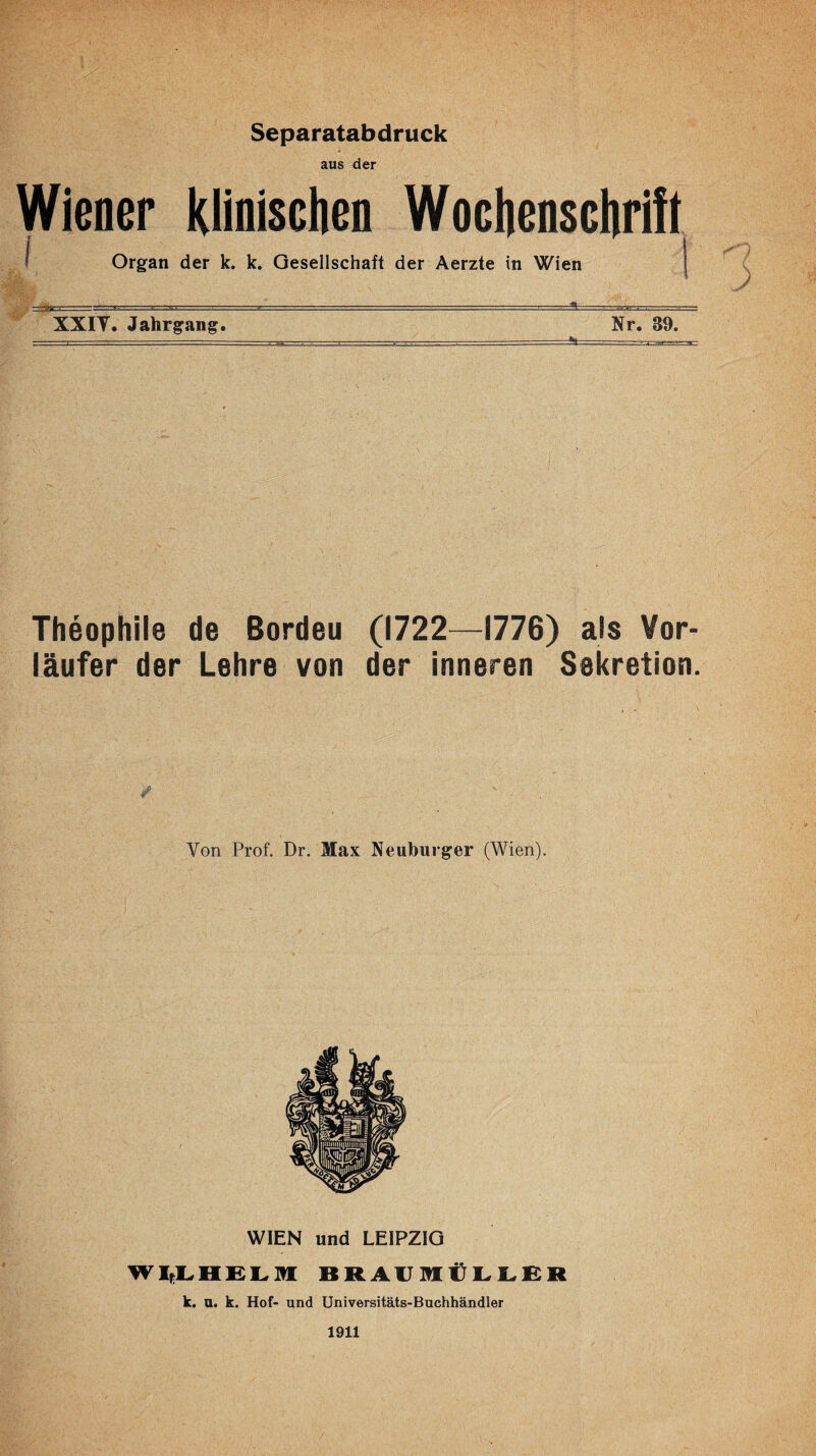 Separatabdruck aus der Wiener Klinischen Wochenschrift I Organ der k. k. Gesellschaft der Aerzte in Wien XXIT. Jahrgang. Nr. 39. Theophile de Bordeu (1722—1776) als Vor¬ läufer der Lehre von der inneren Sekretion. Von Prof. Dr. Max Neuburger (Wien). WIEN und LEIPZIG BRAUMÜI.I.BR k. a. k. Hof- und Universitäts-Buchhändler 1911