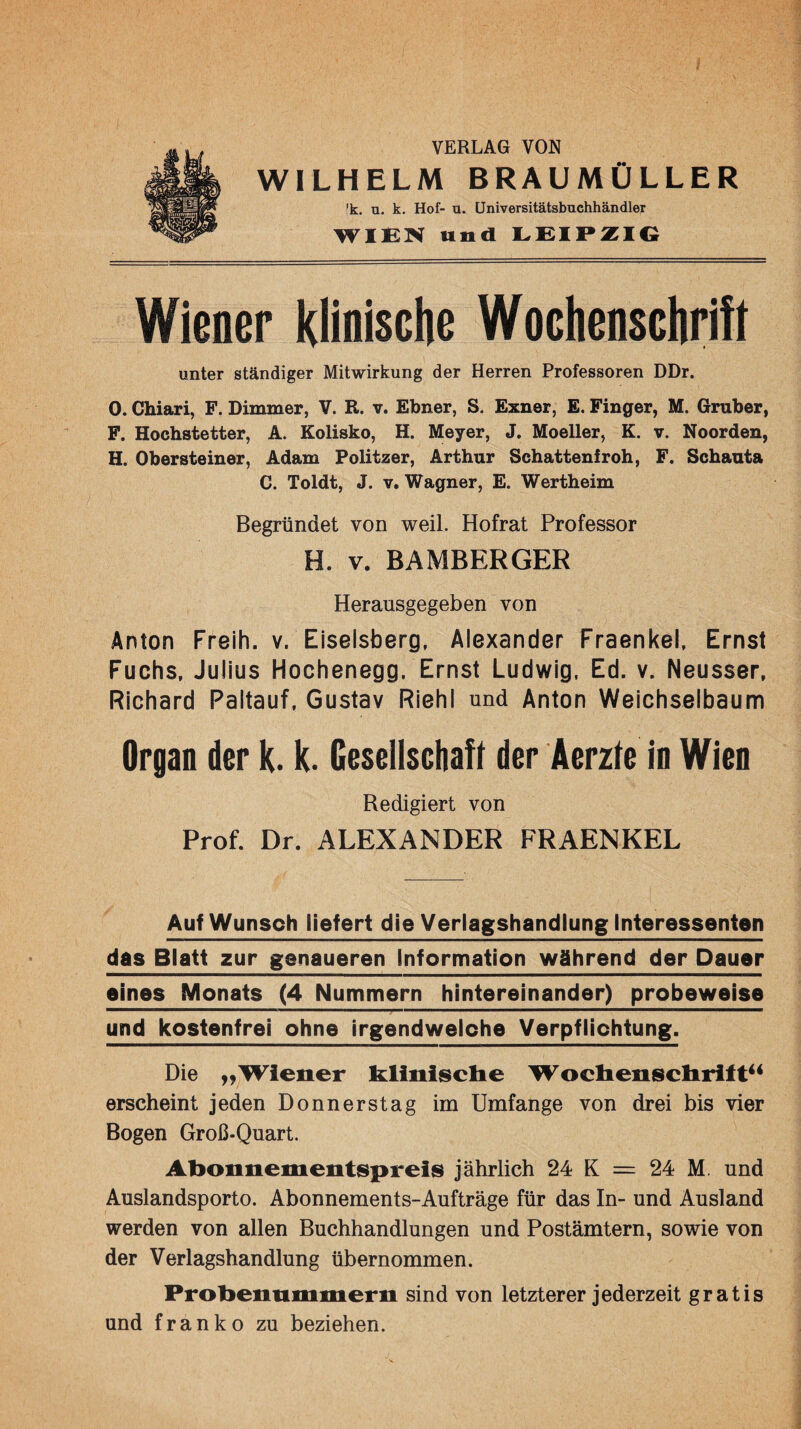 VERLAG VON WILHELM BRAUMÜLLER 'k. u. k. Hof- u. üniversitätsbuchhändler und Wiener klioisclie Wochenschrift unter ständiger Mitwirkung der Herren Professoren DDr. 0. Chiari, F. Dimmer, V. R. v. Ebner, S. Exner, £. Finger, M. Gruber, F. Hochstetter, A. Kolisko, H. Meyer, J. Moeller, K. v. Noorden, H. Obersteiner, Adam Politzer, Arthur Schattenfroh, F. Schanta C. Toldt, J. V. Wagner, E. Wertheim Begründet von weil. Hofrat Professor H. V. BAMBERGER Herausgegeben von Anton Freih. v. Eiseisberg, Alexander Fraenkel, Ernst Fuchs, Julius Hochenegg, Ernst Ludwig, Ed. v. Neusser. Richard Paltauf, Gustav Riehl und Anton Weichselbaum Organ der k. k. Gesellschah der Äerzle In Wien Redigiert von Prof. Dr. ALEXANDER FRAENKEL Auf Wunsch liefert die Veriagshandlung Interessenten das Blatt zur genaueren Information während der Dauer eines Monats (4 Nummern hintereinander) probeweise und kostenfrei ohne irgendwelche Verpflichtung. Die „Wiener klinisclie Wocliensclirift** erscheint jeden Donnerstag im Umfange von drei bis vier Bogen Groß-Quart. Abonnementspreis jährlich 24 K = 24 M. und Auslandsporto. Abonnements-Aufträge für das In- und Ausland werden von allen Buchhandlungen und Postämtern, sowie von der Verlagshandlung übernommen. Probennmmern sind von letzterer jederzeit gratis und franko zu beziehen.