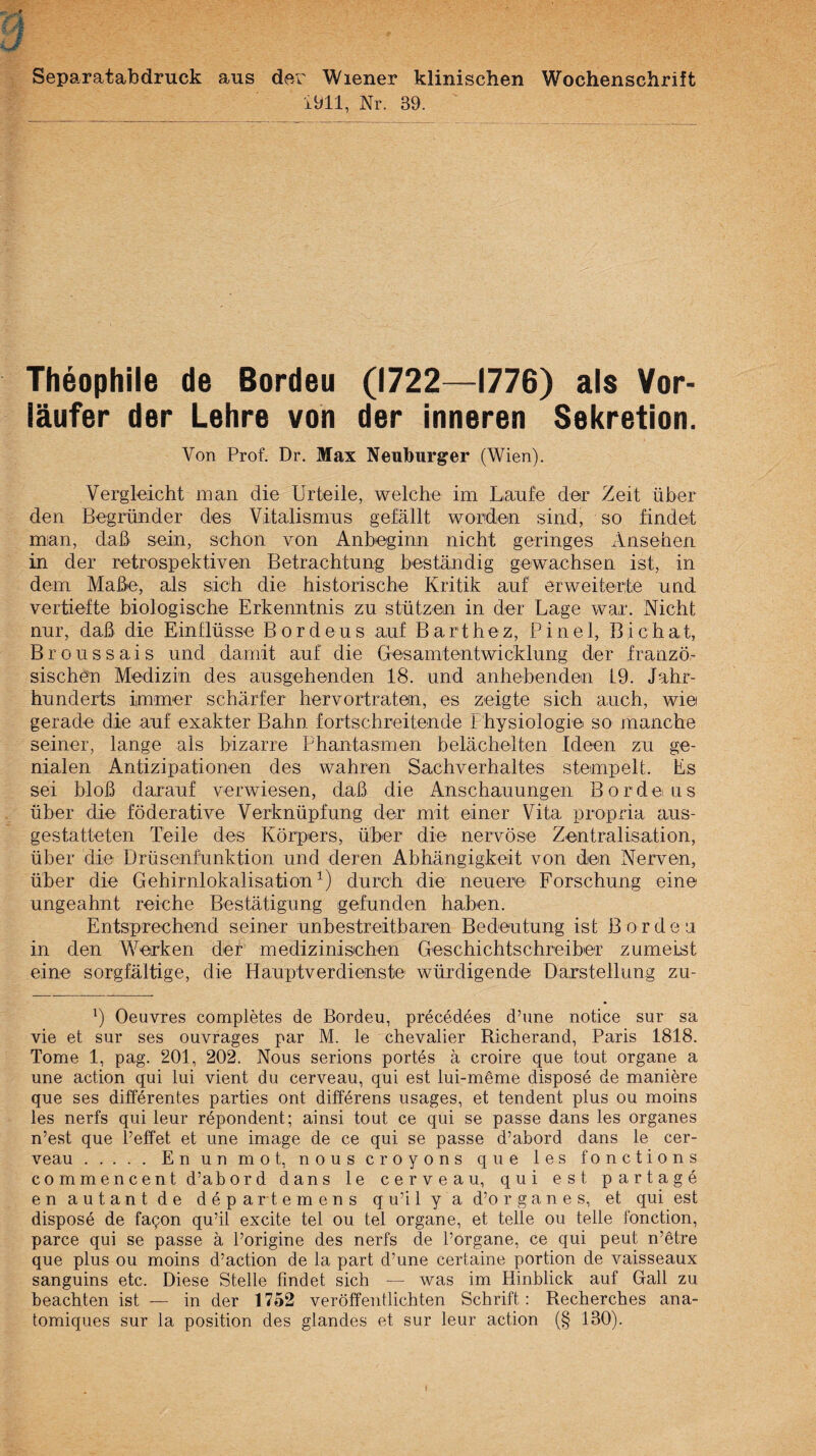 Separatabdruck aus de.r Wiener klinischen Wochenschrift 1911, Nr. 39. Theophile de Bordeu (1722—1776) als Vor¬ läufer der Lehre von der inneren Sekretion. Von Prof. Dr. Max Neuburger (Wien). Vergleicht man die Urteile, welche im Laufe der Zeit über den Begründer des Vitalismus gefällt worden sind, so findet man, daß sein, schon von Anbeginn nicht geringes Ansehen in der retrospektiven Betrachtung beständig gewachsen ist, in dem Maße, als sich die historische Kritik auf erweiterte und vertiefte biologische Erkenntnis zu stützen in der Lage war. Nicht nur, daß die Einflüsse B o r d e u s auf B a r t h e z, P i n e 1, B i c h at, Broussais und damit auf die Gesamtentwicklung der franzö,- sischen Medizin des ausgehenden 18. und anhehenden 19. Jahr¬ hunderts immer schärfer hervortraten, es zeigte sich auch, wie gerade die auf exakter Bahn fortschreitende Physiologie so manche seiner, lange als bizarre Phantasmen belächelten Ideen zu ge¬ nialen Antizipationen des wahren Sachverhaltes stempelt. Es sei bloß darauf verwiesen, daß die Anschauungen Borde ns über die föderative Verknüpfung der mit einer Vita propria aus¬ gestatteten Teile des Körpers, über die nervöse Zentralisation, über die Drüsenfunktion und deren Abhängigkeit von den Nerven, über die Gehirnlokalisation durch die neuere Forschung eine ungeahnt reiche Bestätigung gefunden haben. Entsprechend seiner unbestreitbaren Bedeutung ist ßordea in den Werken der medizinisehen GeschichtschreibeT zumeist eine sorgfältige, die Hauptverdienste würdigende Darstellung zu- ') Oeuvres completes de Bordeu, precedees d’une notice sur sa vie et sur ses ouvrages par M. le Chevalier Richerand, Paris 1818. Tome 1, pag. 201, 202. Nous serions portes ä croire que tout Organe a une action qui lui vient du cerveau, qui est lui-meme dispose de maniere que ses differentes parties ont differens usages, et tendent plus ou moins les nerfs qui leur repondent; ainsi tout ce qui se passe dans les Organes n’est que l’effet et une image de ce qui se passe d’abord dans le cer¬ veau .En un mot, nous croyons que les fonctions c 0 m m e n c e n t d’ab or d dans le cerveau, qui est partage enautantde departemens qu’ilya d’organes, et qui est dispose de fa^on qu’il excite tel ou tel organe, et teile ou teile fonction, parce qui se passe ä Porigine des nerfs de Porgane, ce qui peut n’etre que plus ou moins d’action de la part d’une certaine portion de vaisseaux sanguins etc. Diese Stelle findet sich — was im Hinblick auf Gail zu beachten ist — in der 1752 veröffentlichten Schrift: Recherches ana- tomiques sur la position des glandes et sur leur action (§ 130). t