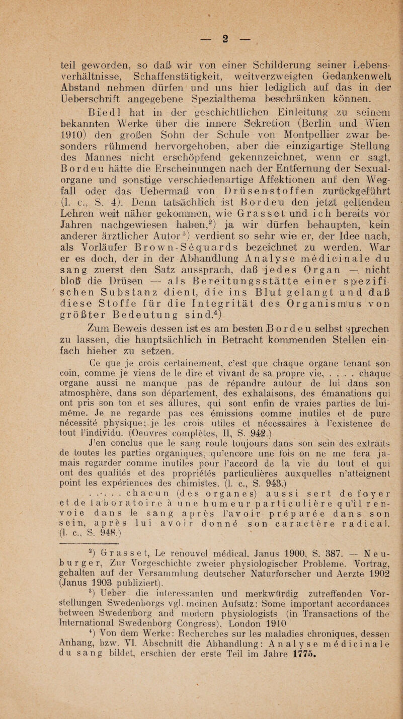 teil geworden, so daß^ wir von einer Schilderung seiner Lebens¬ verhältnisse, Schaffenstätigkeit, weitverzweigten Gedankenwelt Abstand nehmen dürfen und uns hier lediglich auf das in der Ueberschrift angegebene Spezialthemia beschränken können. BiÜedl hat in der geschichtlichen Einleitung zu seinem bekannten Werke über die innere Sekretion (Berlin und Wien 1910) den großen Sohn der Schule von Montpellier zwar be¬ sonders rühmend hervorgehoben, aber die einzigartige Stellung des Mannes nicht erschöpfend gekennzeichnet, wenn er sagt, Borden hätte die Erscheinungen nach der Entfernung der Sexual¬ organe und sonstige verschiedenartige Affektionen auf den Weg¬ fall oder das Uebermaß von Drüsenstoffen zurückgeführt (l. c., S. 4). Denn tats,ächlich ist Borden den jetzt geltenden Lehren weit näher gekommen, wie Grasset und ich bereits vor Jahren nachgewiesen haben,ja wir dürfen behaupten, kein anderer ärztlicher Autor verdient so sehr wie er, der Idee nach, als Vorläufer Brown-Sequards bezeichnet zu werden. War er es doch, der in der Abhandlung Analyse medicinale du sang zuerst den Satz aussprach, daß jedes Organ — nicht bloß die Drüsen — als Bereitungsstätte einer spezifi- ' sehen Substanz dient, die ins Blut gelangt und daß diese Stoffe für die Integrität des Organismus von größter Bedeutung sind.^) Zum Beweis dessen ist es am besten Borden selbst sprechen zu lassen, die hauptsächlich in Betracht kommenden Stellen ein¬ fach hieher zu setzen. Ce que je crois certainement, c’est que chaqiie Organe tenant son coin, comme je viens de le dire et vivant de sa propre vie, .... chaque Organe aussi ne manque pas de repandre autour de lui dans son atmosphere, dans son departement, des exhalaisons, des emanations qni ont pris son ton et ses allures, qui sont enfin de vraies parties de lui- meme. Je ne regarde pas ces emissions comme inutiles et de pure necessite physique; je les crois utiles et necessaires ä l’existence de tout rindividu. (Oeuvres completes, II, S. 942.) J’en conclus que le sang roule toujours dans sOn sein des extraits de toutes les parties organiques, qu’encore une fois on ne me fera ja- mais regarder comme inutiles pour Paccord de la vie du tout et qui ont des qualites et des proprietes particulieres auxquelles n’atteignent point les experiences des chimistes. (1. c., S. 943.) ...... chacun (des Organes) aussi sert defoyer e t d e 1 ab oratoire ä une humeur particuliere qu’il ren- voie dans le sang apres Pavoir preparee dans son sein, apres lui avoir donne son caractere radical. (1. c., S. 948.) ^) Grass et, Le renouvel medical. Janus 1900, S. 387. — Neu¬ burger, Zur Vorgeschichte zweier physiologischer Probleme. Vortrag, gehalten auf der Versammlung deutscher Naturforscher und Aerzte 1902 (Janus 1903 publiziert). ^) Ueber die interessanten und merkwürdig zutreffenden Vor¬ stellungen Swedenborgs vgl. meinen Aufsatz: Some important accordances between Swedenborg and modern physiologists (in Transactions of the International Swedenborg Congress), London 1910 ^) Von dem Werke: Recherches sur les maladies chroniques, dessen Anhang, bzw. VI. Abschnitt die Abhandlung: Analyse medicinale du sang bildet, erschien der erste Teil im Jahre 1775.