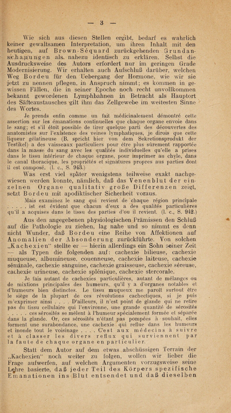 Wie sich aus diesen Stellen ergibt, bedarf es wahrlich keiner gewaltsamen Interpretation, um ihren Inhalt mit den heutigen, auf Brown-Sequard zurückgehenden Grundan- siicha.süunigen als^ nahezu identisch zu erklären. Selbst die Aus drucks weise des Autors erfordert nur im geringen Grade Modernisierung. Wir erhalten auch Aufschluß darüber, welchen Weg Borden für den Uebergang der Hormone, wie war sie jetzt zu nennen pflegen, in Anspruch nimmt; es kommen in ge¬ wissen Fällen, die in seiner Epoche noch recht nnvollkommen bekannt gewordenen Lymphbahnen i,n Betracht als Hauptort des Säfteaustausches gilt ihm das Zellgewebe im weitesten Sinne des Wortes. Je prends enfin comme un fait medicinalement demontre cette assertion sur les emanations continueiles que chaque Organe envoie dans le sang; et s’il etoit possible de tirer quelque parti des decouvertes des anatomistes sur Pexistence des veines lymphatiques, je dirois que cette liqueur gelatineuse (B. spricht hier von dem Sekretionsprodukt der Testikel) a des vaisseaux particuliers pour etre plus sürement rapportee dans la masse du sang avec les qualites individuelles qu’elle a prises dans le tissu interieur de chaque organe, pour imprimer au chyle, dans le canal thoracique, les proprietes et signatures propres aus parties dont il est compose. (1. c., S. 943.) Was erst viol später wenigstens teilweise exakt nachge¬ wiesen werden konnte, nämlich, daß das Venenblut der ein¬ zelnen Organe qualitativ große Differenzen zeigt, setzt Bordeu mit apodiktischer Sicherheit voraus. Mais examinez le sang qui revient de chaque region principale .ist est evident que chacun d’eux a des qualites particulieres qu'il a acquises dans le tissu des parties d’ou il revient. (1. c., S. 942.) Aus den angegebenen physiologischen Prämissen den Schluß auf die Pathologie zu ziehen, lag nahe und so nimmt es denn nicht Wunder, daß Bordeu eine Reihe von Affektionen auf Anomalien der Absonderung zurückführte. Von solchen „Kachexien“ stellte er — hierin allerdings ein Sohn seiner Zeit — als Typen die folgenden auf: cachexie bilieuse, cachexie muqueuS'O, albumineuse, couenneuse, cachexie! laiteuse, cachexie seminale, cachexie sanguine, cachexie graisseuse, cachexie sereuse, cachexie urineuse, cachexie splenique, cachexie stercorale. Je fais autant de cachexies particulieres, autant de melangcs ou de mixtions principales des humeurs, qu’il y a d’organes notahles et d’humeurs hien distinctes. Le tissu muqueux me paroit surtout etre le siege de la plupart de ces revolutions cachectiques, si je puis m’exprimer ainsi .... D’ailleurs, il n’est point de glaude qui ne retire pas du tissu cellulaire qui l’environne, une grande quantite de serosites .ces serosites se melent ä l’humeur specialement formee et separee dans la glande. Or, ces serositds n’etant pas pompees ä souhait, elles formen! une surahondance, une cachexie qui reflue dans les humeurs et inonde tout le voisinage .... C’e s t aux medecins ä suivre et ä classer les divers reflux qui surviennent par la faute de chaque organe en particulier. Statt dem Autor auf dem etwas abschüssigen Terrain der „Kachexien“ noch weiter zu folgen, wollen wir lieber die Frage aufwerfen, auf welchen Argumenten vorzugsweise seine L^re basierte, daß jeder Teil des Körpers spezifische Emanationen ins Blüt entsendet und daß dieselben