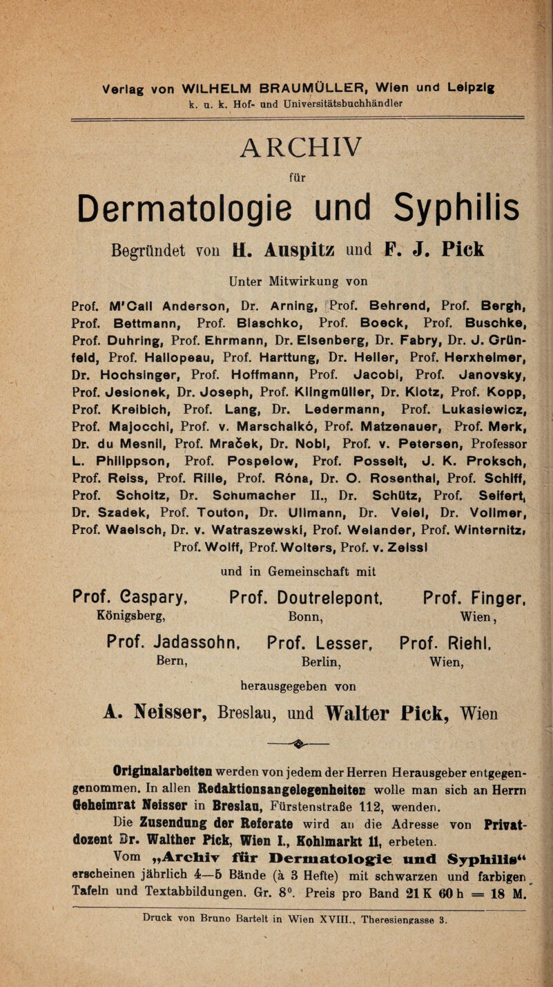 Verlag von WILHELM BRAUMÜLLER, Wien und Leipzig k. u. k. Hof- und Universitätsbuchhändler ARCHIV für Dermatologie und Syphilis Begründet von U. Alispitz und F. J. Pick Unter Mitwirkung von Prof. M'Call Anderson, Dr. Arning, fProf. Behrend, Prof. Bergh, Prof. Bettmann, Prof. Blaachko, Prof. Boeck, Prof. Buschke, Prof. Duhring, Prof. Ehrmann, Dr. Elsenberg, Dr. Fabry, Dr. J. Grün- feld, Prof. Haiiopeau, Prof. Harttung, Dr. Heller, Prof. Herxheimer, Dr. Hochsinger, Prof. Hoffmann, Prof. Jacob!, Prof. Janovsky, Prof. Jesionek, Dr. Joseph, Prof. Klingmülier, Dr. Klotz, Prof. Kopp, Prof. Kreibich, Prof. Lang, Dr. Ledermann, Prof. Lukasiewicz, Prof. Majocchi, Prof. v. Marschalkö, Prof. Matzenauer, Prof. Merk, Dr. du Mesnil, Prof. Mraöek, Dr. Nobl, Prof. v. Petersen, Professor L. Philippson, Prof. Pospelow, Prof. Posselt, J. K. Proksch, Prof. Reiss, Prof. Rille, Prof. Röna, Dr. O. Rosenthal, Prof. Schiff, Prof. Scholtz, Dr. Schumacher II., Dr. Schütz, Prof. Seifert, Dr. Szadek, Prof. Touton, Dr. Ullmann, Dr. Veiei, Dr. Vollmer, Prof. Waelsch, Dr. v. Watraszewski, Prof. Welander, Prof. Winternitzi Prof. Wolff, Prof. Wolters, Prof. v. Zeissl und in Gemeinschaft mit Prof. Gaspary, Prof. Doutrelepont, Königsberg, Bonn, Prof. Jadassohn, Prof. Lesser, Bern, Berlin, herausgegeben von Prof. Finger, Wien, Prof. Riehl, Wien, A. Nelsser, Breslau, und Walter Pich, Wien Originalarbeiten werden von jedem der Herren Herausgeber entgegen¬ genommen. In allen Redaktionsangelegenheiteß wolle man sich an Herrn Gahaimrat Naissar in Braslaa, Fürstenstraße 112, wenden. Die Zusendung der Referate wird an die Adresse von Privat- dozent Br. Walther Pick, Wien I., Kohlmarkt 11, erbeten. Vom „ArcliiT für l>ermatolos:ie und Syphilis** erscheinen jährlich 4—5 Bände (ä 3 Hefte) mit schwarzen und farbigen Tafeln und Textabbildungen. Gr. 8®. Preis pro Band 21K 60 h = 18 M.* Druck von Bruno Bartelt in Wien XVIII., Theresienpasse 3.