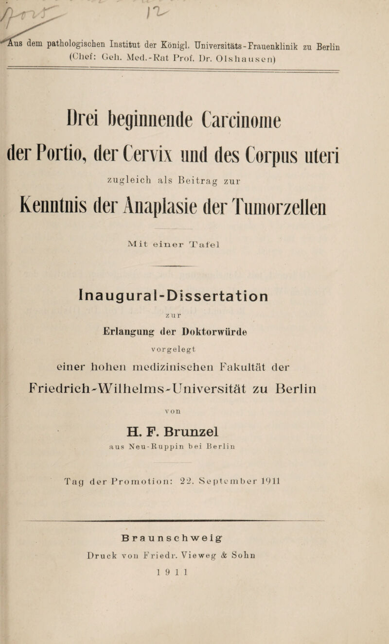 lus dem pathologischen Institut der Königl, Universitäts-Frauenklinik zu Berlin (Chef: Geh. Med.-Rat Prof. Dr. Olshausen) Drei beginnende Carcinome der Portio, der Cervix und des Corpus Uteri zugleich als Beitrag zur Kenntnis der Anaplasie der Tumorzellen Mit einer Tafel Ina ug ural-Dissertation zur Erlangung der Doktorwürde vorgelegt einer hohen medizinischen Fakultät der Friedrich-Wilhelms-Universität zu Berlin von H. F. Brunzel aus Neu-Ruppin bei Berlin Tag der Promotion: 2*2. September Pili Braunsehweigr Druck von Friedr. Vieweg & Sohn 19 11