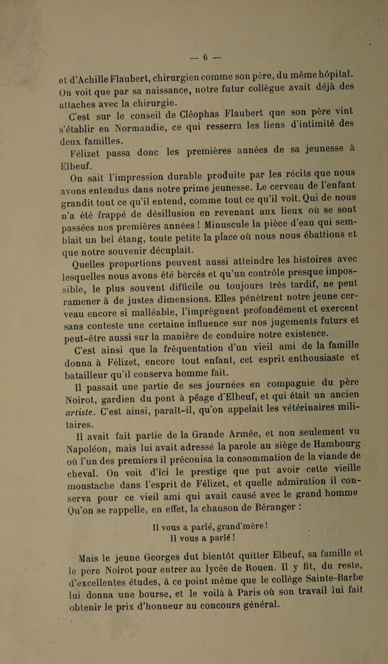 et d’Achille Flaubert, chirurgie a comme son père, du même hôpital. On voit que par sa naissance, notre futur collègue avait déjà des attaches avec la chirurgie. , . . C’est sur le conseil de Cléophas Flaubert que son pere vint s’établir en Normandie, ce qui resserra les liens d’intimité des deux familles. Félizet passa donc les premières années de sa jeunesse a Elbeuf. , On sait l’impression durable produite par les récits que nous avons entendus dans notre prime jeunesse. Le cerveau de 1 enfant grandit tout ce qu’il entend, comme tout ce qu’il voit. Qui de nous n’a été frappé de désillusion en revenant aux lieux où se sont passées nos premières années ! Minuscule la pièce d eau qui sem¬ blait un bel étang, toute petite la place où nous nous ébattions et que notre souvenir décuplait. Quelles proportions peuvent aussi atteindre les histoires avec lesquelles nous avons été bercés et qu’un contrôle presque impos¬ sible, le plus souvent difficile ou toujours très tardif, ne peut ramener à de justes dimensions. Elles pénètrent notre jeune cer¬ veau encore si malléable, l’imprègnent profondément et exercent sans conteste une certaine influence sur nos jugements futurs et peut-être aussi sur la manière de conduire notre existence. C’est ainsi que la fréquentation d’un vieil ami de la famille donna à Félizet, encore tout enfant, cet esprit enthousiaste et batailleur qu’il conserva homme fait. 11 passait une partie de ses journées en compagnie du père Noirot, gardien du pont à péage d’Elbeuf, et qui était un ancien artiste. C’est ainsi, paraît-il, qu’on appelait les vétérinaires mili- t0ilX*0S Il avait fait partie de la Grande Armée, et non seulement vu Napoléon, mais lui avait adressé la parole au siège de Hambourg où l’un des premiers il préconisa la consommation de la viande de cheval. On voit d’ici le prestige que put avoir cette vieille moustache dans l’esprit de Félizet, et quelle admiration il con¬ serva pour ce vieil ami qui avait causé avec le grand homme Qu’on se rappelle, en etfet, la chanson de Béranger . Il vous a parlé, grand’mère ! Il vous a parlé ! Mais le jeune Georges dut bientôt quitter Elbeuf, sa famille et le père Noirot pour entrer au lycée de Rouen. Il y fit, du reste, d’excellentes études, à ce point même que le collège Sainte-Barbe lui donna une bourse, et le voilà à Paris où son travail lui fait obtenir le prix d’honneur au concours général.