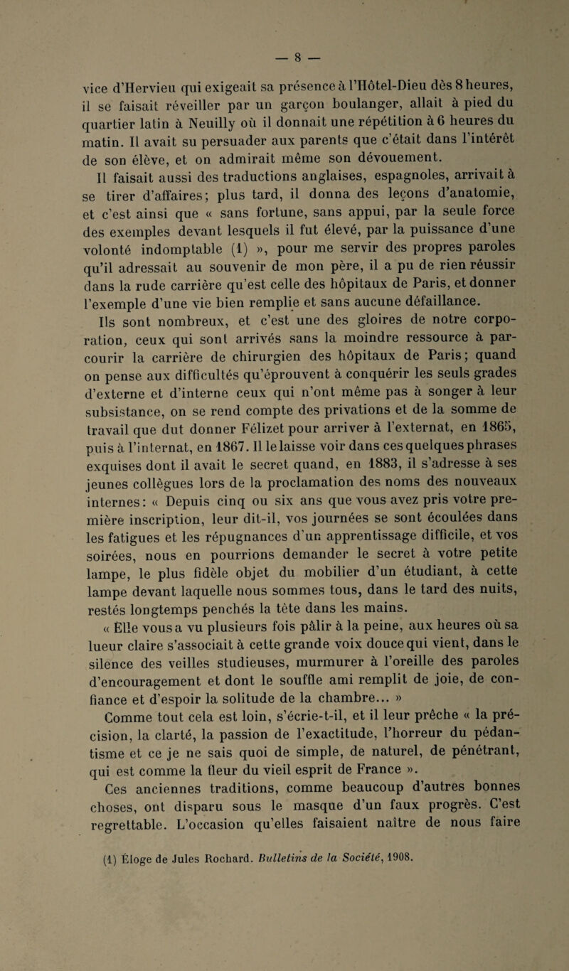 vice d’Hervieu qui exigeait sa présence à l’Hôtel-Dieu dès 8 heures, il se faisait réveiller par un garçon boulanger, allait à pied du quartier latin à Neuilly où il donnait une répétition à 6 heures du matin. Il avait su persuader aux parents que c’était dans l’intérêt de son élève, et on admirait même son dévouement. Il faisait aussi des traductions anglaises, espagnoles, arrivait à se tirer d’affaires; plus tard, il donna des leçons d’anatomie, et c’est ainsi que « sans fortune, sans appui, par la seule force des exemples devant lesquels il fut élevé, par la puissance d’une volonté indomptable (1) », pour me servir des propres paroles qu’il adressait au souvenir de mon père, il a pu de rien réussir dans la rude carrière qu’est celle des hôpitaux de Paris, et donner l’exemple d’une vie bien remplie et sans aucune défaillance. Ils sont nombreux, et c’est une des gloires de notre corpo¬ ration, ceux qui sont arrivés sans la moindre ressource à par¬ courir la carrière de chirurgien des hôpitaux de Paris; quand on pense aux difficultés qu’éprouvent à conquérir les seuls grades d’externe et d’interne ceux qui n’ont même pas à songer à leur subsistance, on se rend compte des privations et de la somme de travail que dut donner Félizet pour arriver à l’externat, en 1865, puis à l’internat, en 1867. Il le laisse voir dans ces quelques phrases exquises dont il avait le secret quand, en 1883, il s’adresse à ses jeunes collègues lors de la proclamation des noms des nouveaux internes : « Depuis cinq ou six ans que vous avez pris votre pre¬ mière inscription, leur dit-il, vos journées se sont écoulées dans les fatigues et les répugnances d’un apprentissage difficile, et vos soirées, nous en pourrions demander le secret à votre petite lampe, le plus fidèle objet du mobilier d’un étudiant, à cette lampe devant laquelle nous sommes tous, dans le tard des nuits, restés longtemps penchés la tête dans les mains. « Elle vous a vu plusieurs fois pâlir à la peine, aux heures où sa lueur claire s’associait à cette grande voix douce qui vient, dans le silence des veilles studieuses, murmurer à foreille des paroles d’encouragement et dont le souffle ami remplit de joie, de con¬ fiance et d’espoir la solitude de la chambre... » Comme tout cela est loin, s’écrie-t-il, et il leur prêche « la pré¬ cision, la clarté, la passion de l’exactitude, l’horreur du pédan¬ tisme et ce je ne sais quoi de simple, de naturel, de pénétrant, qui est comme la fleur du vieil esprit de France ». Ces anciennes traditions, comme beaucoup d’autres bonnes choses, ont disparu sous le masque d’un faux progrès. C’est regrettable. L’occasion qu’elles faisaient naître de nous faire (1) Éloge de .Iules Rochard. Bulletins de la Société, 1908.