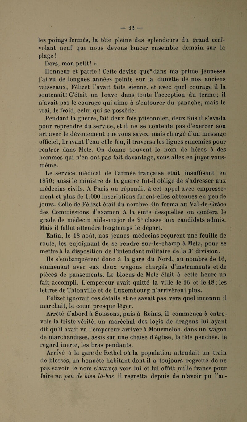 les poings fermés, la tête pleine des splendeurs du grand cerf- volant neuf que nous devons lancer ensemble demain sur la plage ! Dors, mon petit! » Honneur et patrie ! Cette devise que* dans ma prime jeunesse j’ai vu de longues années peinte sur la dunette de nos anciens vaisseaux, Félizet l’avait faite sienne, et avec quel courage il la soutenait! C’était un brave dans toute l’acception du terme; il n’avait pas le courage qui aime à s’entourer du panache, mais le vrai, le froid, celui qui se possède. Pendant la guerre, fait deux fois prisonnier, deux fois il s’évada pour reprendre du service, et il ne se contenta pas d’exercer son art avec le dévouement que vous savez, mais chargé d’un message officiel, bravant l’eau etle feu, il traversâtes lignes ennemies pour rentrer dans Metz. On donne souvent le nom de héros à des hommes qui n’en ont pas fait davantage, vous allez en juger vous- même. Le service médical de l’armée française était insuffisant en 1870; aussi le ministre de la guerre fut-il obligé de s’adresser aux médecins civils. A Paris on répondit à cet appel avec empresse¬ ment et plus de 1.000 inscriptions furent-elles obtenues en peu de jours. Celle de Félizet était du nombre. On forma au Val-de-Grâce des Commissions d’examen à la suite desquelles on conféra le grade de médecin aide-major de 2° classe aux candidats admis. Mais il fallut attendre longtemps le départ. Enfin, le 18 août, nos jeunes médecins reçurent une feuille de route, les enjoignant de se rendre sur-le-champ à Metz, pour se mettre à la disposition de l’intendant militaire de la 3® division. Ils s’embarquèrent donc à la gare du Nord, au nombre de 16, emmenant avec eux deux wagons chargés d’instruments et de pièces de pansements. Le blocus de Metz était à cette heure un fait accompli. L’empereur avait quitté la ville le 16 et le 18; les lettres de Thionville et de Luxembourg n’arrivèrent plus. Félizet ignorait ces détails et ne savait pas vers quel inconnu il marchait, le cœur presque léger. Arrêté d’abord à Soissons, puis à Reims, il commença à entre¬ voir la triste vérité, un maréchal des logis de dragons lui ayant dit qu’il avait vu l’empereur arriver à Mourmelon, dans un wagon de marchandises, assis sur une chaise d’église, la tête penchée, le regard inerte, les bras pendants. Arrivé à la gare de Rethel où la population attendait un train de blessés, un honnête habitant dont il a toujours regretté de ne pas savoir le nom s’avança vers lui et lui offrit mille francs pour faire un peu de bien là-bas. 11 regretta depuis de n’avoir pu l’ac-