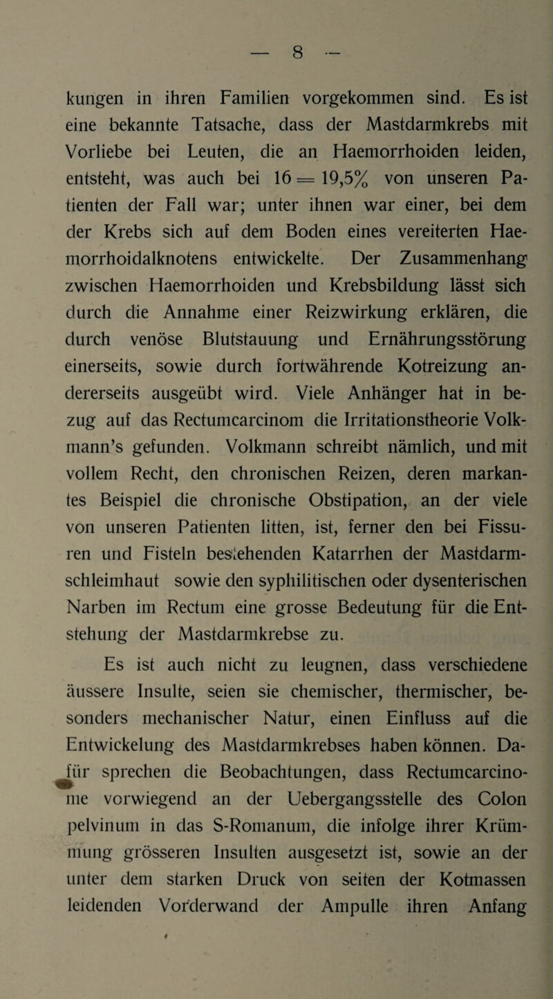 kungen in ihren Familien vorgekommen sind. Es ist eine bekannte Tatsache, dass der Mastdarmkrebs mit Vorliebe bei Leuten, die an Haemorrhoiden leiden, entsteht, was auch bei 16 = 19,5% von unseren Pa¬ tienten der Fall war; unter ihnen war einer, bei dem der Krebs sich auf dem Boden eines vereiterten Hae- morrhoidalknotens entwickelte. Der Zusammenhang zwischen Haemorrhoiden und Krebsbildung lässt sich durch die Annahme einer Reizwirkung erklären, die durch venöse Blutstauung und Ernährungsstörung einerseits, sowie durch fortwährende Kotreizung an¬ dererseits ausgeübt wird. Viele Anhänger hat in be¬ zug auf das Rectumcarcinom die Irritationstheorie Volk- mann’s gefunden. Volkmann schreibt nämlich, und mit vollem Recht, den chronischen Reizen, deren markan¬ tes Beispiel die chronische Obstipation, an der viele von unseren Patienten litten, ist, ferner den bei Fissu¬ ren und Fisteln bestehenden Katarrhen der Mastdarm¬ schleimhaut sowie den syphilitischen oder dysenterischen Narben im Rectum eine grosse Bedeutung für die Ent¬ stehung der Mastdarmkrebse zu. Es ist auch nicht zu leugnen, dass verschiedene äussere Insulte, seien sie chemischer, thermischer, be¬ sonders mechanischer Natur, einen Einfluss auf die Entwickelung des Mastdarmkrebses haben können. Da¬ für sprechen die Beobachtungen, dass Rectumcarcino- me vorwiegend an der Uebergangsstelle des Colon pelvinum in das S-Romanum, die infolge ihrer Krüm¬ mung grösseren Insulten ausgesetzt ist, sowie an der unter dem starken Druck von seiten der Kotmassen leidenden Vorderwand der Ampulle ihren Anfang #