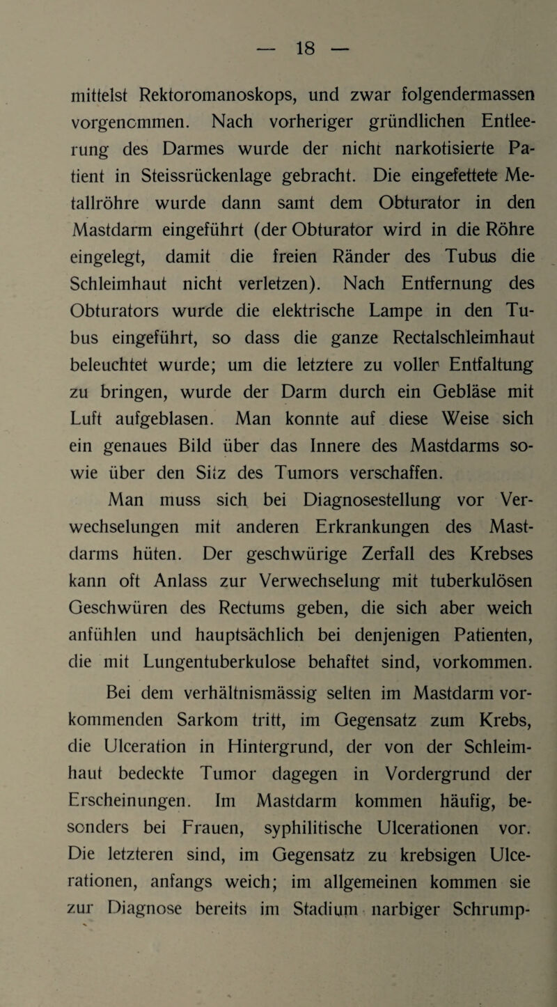 mittelst Rektoromanoskops, und zwar folgendermassen vorgencmmen. Nach vorheriger gründlichen Entlee¬ rung des Darmes wurde der nicht narkotisierte Pa¬ tient in Steissrückenlage gebracht. Die eingefettete Me¬ tallröhre wurde dann samt dem Obturator in den Mastdarm eingeführt (der Obturator wird in die Röhre eingelegt, damit die freien Ränder des Tubus die Schleimhaut nicht verletzen). Nach Entfernung des Obturators wurde die elektrische Lampe in den Tu¬ bus eingeführt, so dass die ganze Rectalschleimhaut beleuchtet wurde; um die letztere zu voller Entfaltung zu bringen, wurde der Darm durch ein Gebläse mit Luft aufgeblasen. Man konnte auf diese Weise sich ein genaues Bild über das Innere des Mastdarms so¬ wie über den Silz des Tumors verschaffen. Man muss sich bei Diagnosestellung vor Ver¬ wechselungen mit anderen Erkrankungen des Mast¬ darms hüten. Der geschwürige Zerfall des Krebses kann oft Anlass zur Verwechselung mit tuberkulösen Geschwüren des Rectums geben, die sich aber weich anfühlen und hauptsächlich bei denjenigen Patienten, die mit Lungentuberkulose behaftet sind, Vorkommen. Bei dem verhältnismässig selten im Mastdarm vor¬ kommenden Sarkom tritt, im Gegensatz zum Krebs, die Ulceration in Hintergrund, der von der Schleim¬ haut bedeckte Tumor dagegen in Vordergrund der Erscheinungen. Im Mastdarm kommen häufig, be¬ sonders bei Frauen, syphilitische Ulcerationen vor. Die letzteren sind, im Gegensatz zu krebsigen Ulce¬ rationen, anfangs weich; im allgemeinen kommen sie zur Diagnose bereits im Stadium narbiger Schrump-