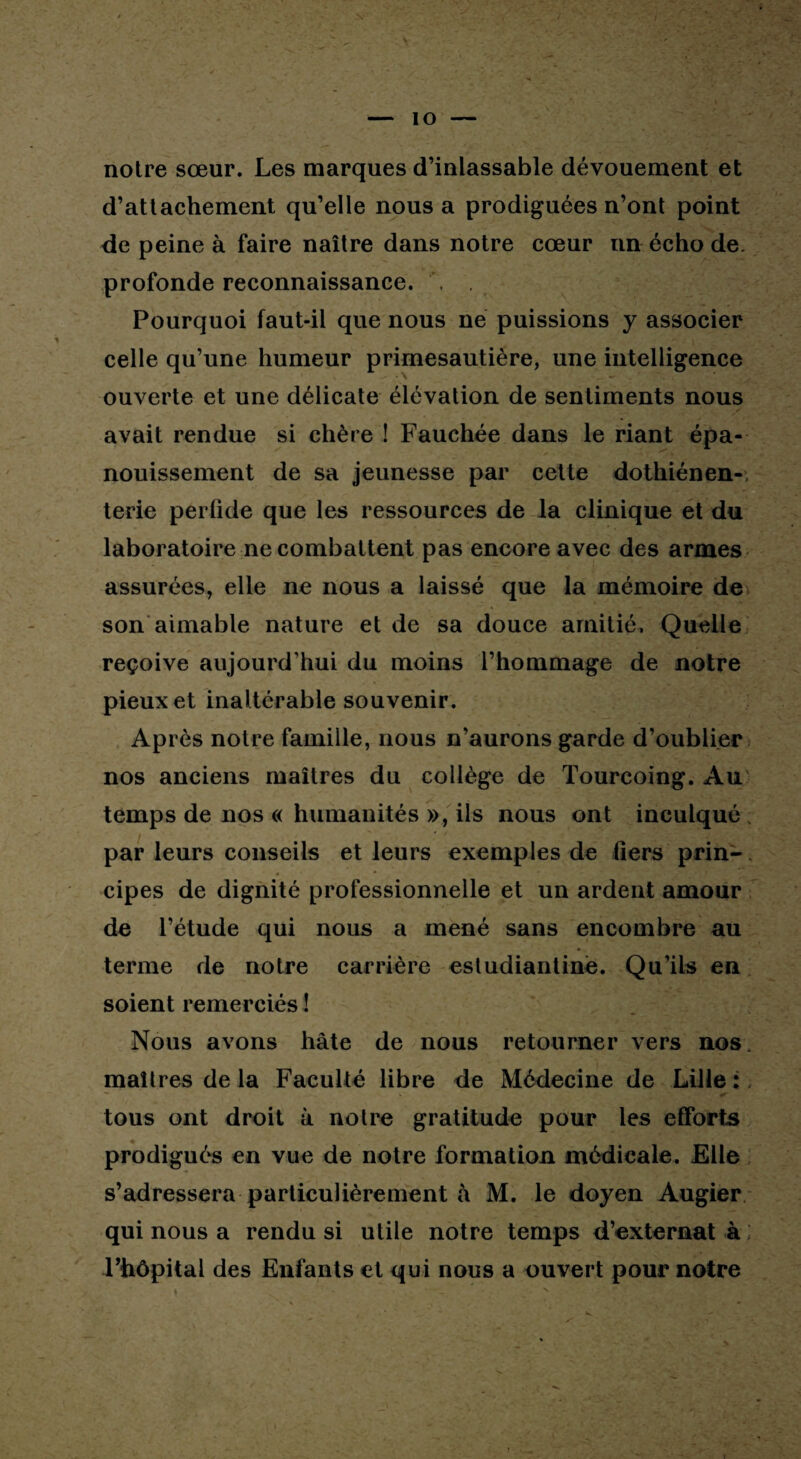 notre sœur. Les marques d’inlassable dévouement et d’attachement qu’elle nous a prodiguées n’ont point de peine à faire naître dans notre cœur nn écho de. profonde reconnaissance. , Pourquoi faut-il que nous ne puissions y associer celle qu’une humeur primesautière, une intelligence ouverte et une délicate élévation de sentiments nous avait rendue si chère ! Fauchée dans le riant épa¬ nouissement de sa jeunesse par cette dothiénen- terie perüde que les ressources de la clinique et du laboratoire ne combattent pas encore avec des armes assurées, elle ne nous a laissé que la mémoire de son aimable nature et de sa douce amitié. Quelle reçoive aujourd’hui du moins l’hommage de notre pieux et inaltérable souvenir. Après notre famille, nous n’aurons garde d’oublier nos anciens maîtres du collège de Tourcoing. Au temps de nos « humanités », ils nous ont inculqué par leurs conseils et leurs exemples de fiers prin- • • cipes de dignité professionnelle et un ardent amour de l’étude qui nous a mené sans encombre au terme de notre carrière estudiantine. Qu’ils en soient remerciés ! Nous avons hâte de nous retourner vers nos. maîtres de la Faculté libre de Médecine de Lille :, tous ont droit à notre gratitude pour les efforts prodigués en vue de notre formation médicale. Elle s’adressera particulièrement à M. le doyen Augier qui nous a rendu si utile notre temps d’externat à ; l’hôpital des Enfants et qui nous a ouvert pour notre