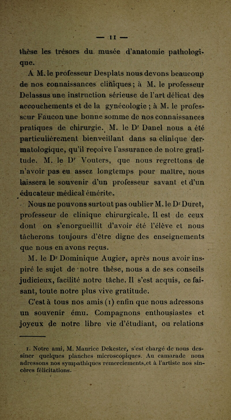 thèse les trésors du musée d’anatomie pathologi¬ que. À M. le professeur Desplats nous devons beaucoup de nos connaissances cliniques ; à M. le professeur Delassus une instruction sérieuse de l’art délicat des accouchements et de la gynécologie ; à M. le profes¬ seur Faucon une bonne somme de nos connaissances pratiques de chirurgie. M. le Dr Danel nous a été particulièrement bienveillant dans sa clinique der¬ matologique, qu’il reçoive l'assurance de notre grati¬ tude. M. le Dr Vouters, que nous regrettons de n’avoir pas eu assez longtemps pour maître, nous laissera le souvenir d’un professeur savant et d’un éducateur médical émérite. Nous ne pouvons surtout pas oublier M. le Dr Duret, professeur de clinique chirurgicale. Il est de ceux dont on s’enorgueillit d’avoir été l’élève et nous tâcherons toujours d’être digne des enseignements que nous en avons reçus. M. le Dr Dominique Augier, après nous avoir ins¬ piré le sujet de 'notre thèse, nous a de ses conseils judicieux, facilité notre tâche. Il s’est acquis, ce fai¬ sant, toute notre plus vive gratitude. C’est à tous nos amis (i) enfin que nous adressons un souvenir ému. Compagnons enthousiastes et joyeux de notre libre vie d’étudiant, ou relations i. Notre ami, M. Maurice Dekester, s’est chargé de nous des¬ siner quelques planches microscopiques. Au camarade nous adressons nos sympathiques remerciements,et à l’artiste nos sin¬ cères félicitations.