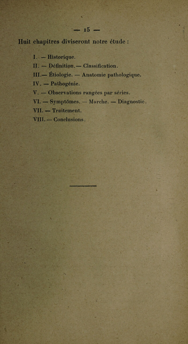 Huit chapitres diviseront notre étude : ' y, - ■- ’ ;• ' , * . i .. ' ? x I. —Historique. II. — Définition.-— Classification. y III. — Etiologie. — Anatomie pathologique. IV. — Pathogénie. • ' ' v : -y', . V. — Observations rangées par séries. VI. — Symptômes. — Marche. — Diagnostic VII. Traitement. VIII. — Conclusions.